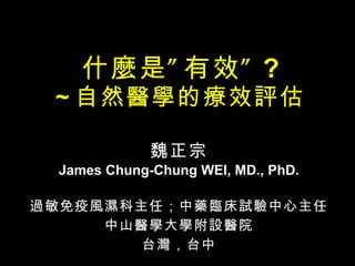 什麼是”有效” ? ~ 自然醫學的療效評估 魏正宗 James Chung-Chung WEI, MD., PhD. 過敏免疫風濕科主任；中藥臨床試驗中心主任 中山醫學大學附設醫院 台灣，台中 