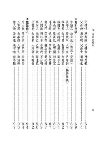 說
            話
            的
            藝
            術




                                                                                                                                ６
                                                             - - - - - - - - - - - - - - - - - - - - - - - - - - - - - - - - -
                                                              - - - - - - - - - - - - - - - - - - - - - - - - - - - - - - - - -
父
    母
        呼
            應
                勿
                    緩
                          父
                              母
                                  命
                                         行
                                             勿
                                                  懶




                                                                                                                                                   ６
                                                                                                                                                                   １
父
    母
        教
            須
                敬
                    聽
                          父
                              母
                                  責
                                         須
                                             順
                                                  承




                                                                                                                                                   ６
                                                                                                                                                                   ４
                    - - - - - - - - - - - - - - - - - - - - - - - - - - - - - - - - - - - - - - - - - - - - - - - - - -                            -
                                                          - - - - - - - - - - - - - - - - - - - - - - - - - - - - - - - -                              -
    貴
    和
    存
    敬




                                                                                                                                                                   ６
                                                                                                                                                                   ９
                                                                                           - - - - - - - - - - - - - - - - - - - -                             -
言
    語
        忍
            忿
                自
                    泯
                        ︵
                            懲
                                忿
                                     、
                                         窒
                                             慾
                                                  ︶




                                                                                                                                                   ６
                                                                                                                                                                   ９
                                                             - - -          - - -          - - -          - - -
                                                                                   - - - - - - - - - - - - - - - - - - - -                                 -
長
    呼
        人
            即
                代
                    叫
                          人
                              不
                                  在
                                         己
                                             即
                                                  到
                                                      ︵
                                                           接
                                                                  待
                                                                            禮
                                                                                       儀
                                                                                                ︶




                                                                                                                                                   ７
                                                                                                                                                                   ７
                                                              - - -          - - -          - - -          - - -
                                                                                    - - - - - - - - - - - - - - - - - - - -                                -
稱
    尊
        長
            勿
                呼
                    名
                          對
                              尊
                                  長
                                         勿
                                             見
                                                  能




                                                                                                                                                   ８
                                                                                                                                                                   ２
                                                               - - -          - - -          - - -          - - -
                                                                                     - - - - - - - - - - - - - - - - - - - -                               -
路
    遇
        長
            疾
                趨
                    揖
                          長
                              無
                                  言
                                         退
                                             恭
                                                  立




                                                                                                                                                   ８
                                                                                                                                                                   ４
                                                                - - -          - - -          - - -          - - -
                                                                                      - - - - - - - - - - - - - - - - - - - -                              -
尊
    長
        前
            聲
                要
                    低
                          低
                              不
                                  聞
                                         卻
                                             非
                                                  宜




                                                                                                                                                   ８
                                                                                                                                                                   ５
                                                                 - - -          - - -          - - -          - - -
                                                                                       - - - - - - - - - - - - - - - - - - - -                             -
進
    必
        趨
            退
                必
                    遲
                          問
                              起
                                  對
                                         視
                                             勿
                                                  移




                                                                                                                                                   ８
                                                                                                                                                                   ７
                                                                  - - -          - - -          - - -          - - -
                                                                                        - - - - - - - - - - - - - - - - - - - -                            -
將
    入
        門
            問
                孰
                    存
                          將
                              上
                                  堂
                                         聲
                                             必
                                                  揚




                                                                                                                                                   ８
                                                                                                                                                                   ７
                                                                   - - -          - - -          - - -          - - -
                                                                                         - - - - - - - - - - - - - - - - - - - -                           -
人
    問
        誰
            對
                以
                    名
                          吾
                              與
                                  我
                                         不
                                             分
                                                  明




                                                                                                                                                   ８
                                                                                                                                                                   ９
                                                                    - - -          - - -          - - -          - - -
                                                                                          - - - - - - - - - - - - - - - - - - - -                          -
將
    加
        人
            先
                問
                    己
                          己
                              不
                                  欲
                                         即
                                             速
                                                  已




                                                                                                                                                   ９
                                                                                                                                                                   ０
己
    有
        能
            勿
                自
                    私
                          人
                              所
                                  能
                                         勿
                                             輕
                                                  訾




                                                                                                                                                   ９
                                                                                                                                                                   ２
                    - - - - - - - - - - - - - - - - - - - - - -                - - -          - - - - - - - - - - - - - - - - - - - - - - - - -    -
    體                                                     - - -             - - -          - - - - - - - - - - - - - - - - - - - - - - - - - -             -
    恤
    他
    人




                                                                                                                                                                   ９
                                                                                                                                                                   ４
用                                                          - - -             - - -          - - - - - - - - - - - - - - - - - - - - - - - - - -            -
    人
        物
            須
                明
                    求
                          倘
                              不
                                  問
                                         即
                                             為
                                                  偷




                                                                                                                                                   ９
                                                                                                                                                                   ４
                                                            - - -             - - -          - - - - - - - - - - - - - - - - - - - - - - - - - -           -
人
    不
        閒
            勿
                事
                    攪
                          人
                              不
                                  安
                                         勿
                                             話
                                                  擾




                                                                                                                                                   ９
                                                                                                                                                                   ６
借
    人
        物
            及
                時
                    還
                          後
                              有
                                  急
                                         借
                                             不
                                                  難




                                                                                                                                                   ９
                                                                                                                                                                   ７
 