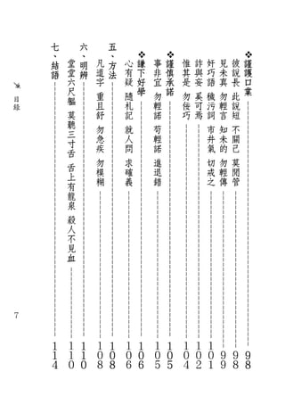 - - - - - - - - - - - - - - - - - - - - -            - - -        - - -        - - - - - - - - - - - - - - - - - - - - - - - -
                                                            - -       - - -        - - -        - - - - - - - - - - - - - - - - - - - - - - - - -
    謹
    護
    口
    業




                                                                                                                                                     ９
                                                                                                                                                     ８
                                                             - -       - - -        - - -        - - - - - - - - - - - - - - - - - - - - - - - - -
彼
    說
        長
            此
                說
                    短
                          不
                              關
                                   己
                                         莫
                                              閒
                                                  管




                                                                                                                                                ９
                                                                                                                                                     ８
                                                              - -       - - -        - - -        - - - - - - - - - - - - - - - - - - - - - - -
見
    未
        真
            勿
                輕
                    言
                          知
                              未
                                   的
                                         勿
                                              輕
                                                  傳




                                                                                                                                                ９
                                                                                                                                                     ９
                              - - - - - - - - - - - - - - - -       - - -        - - -        - - - - - - - - - - - - - - - - - - - - - - -
奸
    巧
        語
            穢
                污
                    詞
                          市
                              井
                                   氣
                                         切
                                              戒
                                                  之




                                                                                                                                            １
                                                                                                                                                ０
                                                                                                                                                     １
                               - - - - - - - - - - - - - - - -       - - -        - - -        - - - - - - - - - - - - - - - - - - - - - - -
詐
    與
        妄
            奚
                可
                    焉




                                                                                                                                            １
                                                                                                                                                ０
                                                                                                                                                     ２
惟
    其
        是
            勿
                佞
                    巧




                                                                                                                                            １
                                                                                                                                                ０
                                                                                                                                                     ４
                    - - - - - - - - - - - - - - - - - - - - - - - - - - - - - - - - - - - - - - - - - - - - - - - - -
                                                          - - - - - - - - - - - - - - - - - - - - - - - - - - - - - - -
    謹
    慎
    承
    諾




                                                                                                                                                １
                                                                                                                                                ０
                                                                                                                                                ５
事
    非
        宜
            勿
                輕
                    諾
                          苟
                              輕
                                   諾
                                         進
                                              退
                                                  錯




                                                                                                                                            １
                                                                                                                                                ０
                                                                                                                                                     ５
                    - - - - - - - - - - - - - - - - - - - - - - - - - - - - - - - - - - - - - - - - - - - - - - - - -
                                                          - - - - - - - - - - - - - - - - - - - - - - - - - - - - - - -
    謙
    下
    好
    學




                                                                                                                                                １
                                                                                                                                                ０
                                                                                                                                                ６
心
    有
        疑
            隨
                札
                    記
                          就
                              人
                                   問
                                         求
                                              確
                                                  義




                                                                                                                                            １
                                                                                                                                                ０
                                                                                                                                                     ６
            - - - - - - - - - - - - - - - - - - - - - - - - - - - - - - - - - - - - - - - - - - - - - - - - - - - - -
                                                          - - - - - - - - - - - - - - - - - - - - - - - - - - - - - - -
五
、
方
法




                                                                                                                                                １
                                                                                                                                                ０
                                                                                                                                                ８
凡
    道
        字
            重
                且
                    舒
                          勿
                              急
                                   疾
                                         勿
                                              模
                                                  糊




                                                                                                                                            １
                                                                                                                                                ０
                                                                                                                                                     ８
            - - - - - - - - - - - - - - - - - - - - - - - - - - - - - - - - - - - - - - - - - - - - - - - - - - - - -
                                                                                          - - - - - - - - - - - - - - -
六
、
明
辨




                                                                                                                                                １
                                                                                                                                                １
                                                                                                                                                ０
堂
    堂
        六
            尺
                軀
                    莫
                        聽
                            三
                                寸
                                     舌
                                            舌
                                                上
                                                    有
                                                         龍
                                                             泉
                                                                       殺
                                                                                 人
                                                                                        不
                                                                                               見
                                                                                                    血




                                                                                                                                            １
                                                                                                                                                １
                                                                                                                                                     ０
            - - - - - - - - - - - - - - - - - - - - - - - - - - - - - - - - - - - - - - - - - - - - - - - - - - - - -
七
、
結
語




                                                                                                                                                １
                                                                                                                                                １
                                                                                                                                                ４
                目
                錄




                                                                                                                               ７
 