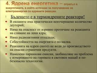  Бъдещето е в термоядрените реактори!
В океаните има практически неизчерпаемо количество
деутерий;
Няма на опасност от взривно протичане на реакцията
на сливане на леки ядра;
Няма радиоактивни отпадъци;
Себестойността на енергията е по-малка.
Реакцията на ядрен синтез не води до производството
на опасни странични продукти.
Намалени парникови емисии, заобикаляне на проблема
с изчерпването на горивата в световен мащаб и по-
безопасна технология.
 