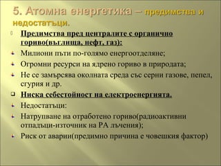  Предимства пред централите с органично
гориво(въглища, нефт, газ):
Милиони пъти по-голямо енергоотделяне;
Огромни ресурси на ядрено гориво в природата;
Не се замърсява околната среда със серни газове, пепел,
сгурия и др.
 Ниска себестойност на електроенергията.
Недостатъци:
Натрупване на отработено гориво(радиоактивни
отпадъци-източник на РА лъчения);
Риск от аварии(предимно причина е човешкия фактор)
 