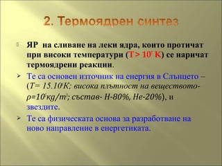  ЯР на сливане на леки ядра, които протичат
при високи температури (T> 107
K) се наричат
термоядрени реакции.
 Те са основен източник на енергия в Слънцето –
(Т= 15.106
К; висока плътност на веществото-
ρ=105
кg/m3
; състав- Н-80%, Не-20%), и
звездите.
 Те са физическата основа за разработване на
ново направление в енергетиката.
 