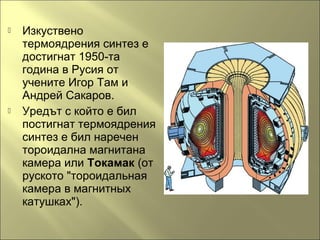  Изкуствено
термоядрения синтез е
достигнат 1950-та
година в Русия от
учените Игор Там и
Андрей Сакаров.
 Уредът с който е бил
постигнат термоядрения
синтез е бил наречен
тороидална магнитана
камера или Токамак (от
руското "тороидальная
камера в магнитных
катушках").
 