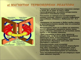  Токамакът представлява вакуумна камера
и може да се каже че той е един
трансформатор, на който вторичната
намотка е плазмения шнур.
 Плазмата се намира във вътрешната
камера (лайнер), която е тънка гофрирана
неръждаема стомана с дебелина 0.2 – 0.3
mm.
 Камерата се поставя в дебел меден кожух,
а пространството между тях се изпомпва
до висок вакуум.
 Магнитното поле се създава от намотки,
които обхващат камерата както халки
(тороидални), нанизани на по-голяма халка,
както и от големи намотки.
 През плазмата в този пояс протича
мощен ток, за да се създаде тороидално
магнитно поле, а във вакуумния
тороидален пояс инжектират определено
количество деутерий (или смес от
деутерий и тритий ).
 Електричното поле ускорява
електроните, което поражда тороидален
ток през плазмата. Плазменият «ток"
индуцира полоидално магнитно поле и
увеличава температурата на плазмата.
 Тази последователност от операции трае
само няколко секунди.
 