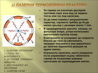За гориво се използва деутерий-
тритиева смес във вид на ледено
топче или газ под налягане.
За да няма взривът разрушителен
характер, горивото трябва да бъде
малко зрънце с размери около 1 mm.
В предварително свитата плазма, се
фокусира втори, ултра-интензивен
краткотраен пулсов лазер.
Електроните се ускоряват до скорости
близки до тази на светлината,
нагряват плазмата и има вероятност
да започне верижната реакция на
ядрен синтез.
Огромното налягане, което лазерните
лъчи упражняват върху таблетката
гориво не позволява взривно
протичане на термоядрения синтез.
1. ЛАЗЕРНИ "ПРОЗОРЦИ"
2. СТЕНА НА
КОНТЕЙНЕРА
3. ДЕУТЕРИЙ ТРИТИЕВА
МИШЕНА
4. ПОГЛЪЩАТЕЛ НА
НЕУТРОНИ
5. ЛАЗЕРНИ ЛЪЧИ
 
