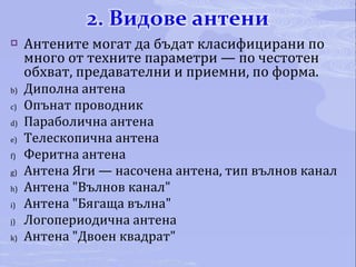 Антените могат да бъдат класифицирани по много от техните параметри — по честотен обхват, предавателни и приемни, по форма. Диполна антена Опънат проводник Параболична антена Телескопична антена Феритна антена Антена Яги — насочена антена, тип вълнов канал Антена "Вълнов канал" Антена "Бягаща вълна" Логопериодична антена Антена "Двоен квадрат" 