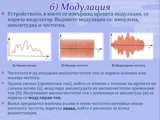Устройството, в което се извършва процеса модулация, се нарича модулатор. Видовете модулация са: импулсна, амплитудна и честотна. Честотата  v   на изходния високочестотен ток се нарича основна или носеща честота.  Звуков сигнал (променлив ток), който се изменя с течение на времето по сложен начин (а), модулира амплитудата на високочестотен променлив ток (б). Полученият високочестотен ток с изменяща се амплитуда (в) се нарича се  модулиран ток.  Всеки предавател излъчва вълни в тесен честотен интервал около носещата честота, наречен  канал,  който е различен за всяка радиостанция. А) Звуков сигнал Б) Носеща честота В) Модулирана честота 