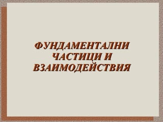 ФУНДАМЕНТАЛНИ ЧАСТИЦИ И ВЗАИМОДЕЙСТВИЯ 