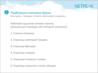 2 Работаем над всеми типами страниц (возьмем для примера сайт интернет-магазина): 1. Главная страница. 2. Страницы категорий товаров. 3. Страницы брендов. 4. Страницы товаров. 5. Страницы отзывов о товаре. 6. Страницы новостей, статей, обзоров. Подбираем ключевые фразы Если цель  –  позиции, то всего этого могут не делать … 