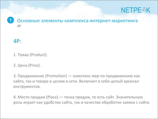 Основные элементы комплекса интернет-маркетинга 4P 1 4 P: 1. Товар (Product). 2. Цена (Price). 3. Продвижение (Promotion) — комплекс мер по продвижению как сайта, так и товара в целом в сети. Включает в себя целый арсенал инструментов. 4. Место продаж (Place) — точка продаж, то есть сайт. Значительную роль играет как удобство сайта, так и качество обработки заявок с сайта.  