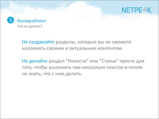 Копирайтинг Что не делать? 5 Не создавайте  разделы, которые вы не сможете наполнять свежим и актуальным контентом.  Не делайте  раздел "Новости" или "Статьи" просто для того, чтобы выложить там несколько текстов и потом не знать, что с ним делать. 