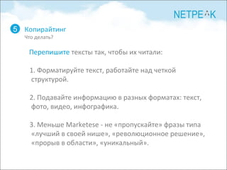 Копирайтинг Что делать? 5 Перепишите  тексты так, чтобы их читали: 1. Форматируйте текст, работайте над четкой структурой. 2. Подавайте информацию в разных форматах: текст, фото, видео, инфографика. 3. Меньше Marketese - не «пропускайте» фразы типа «лучший в своей нише», «революционное решение», «прорыв в области», «уникальный».  