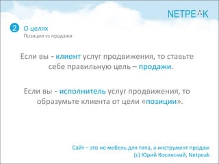 О целях Позиции  vs  продажи 2 Если вы  -   клиент  услуг продвижения, то ставьте себе правильную цель –  продажи . Если вы  -   исполнитель  услуг продвижения, то образумьте клиента от цели « позиции ».  Сайт – это не мебель для топа, а инструмент продаж  (с) Юрий Косинский,  Netpeak   