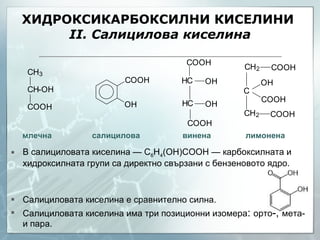 ХИДРОКСИКАРБОКСИЛНИ КИСЕЛИНИ  ІІ. Салицилова киселина В салициловата киселина — C 6 H 4 (OH)COOH — карбоксилната и хидроксилната групи са директно свързани с бензеновото ядро. Салициловата киселина е сравнително силна . Салициловата киселина има три позиционни изомера :  орто -,  мета- и пара. млечна  салицилова   винена   лимонена 