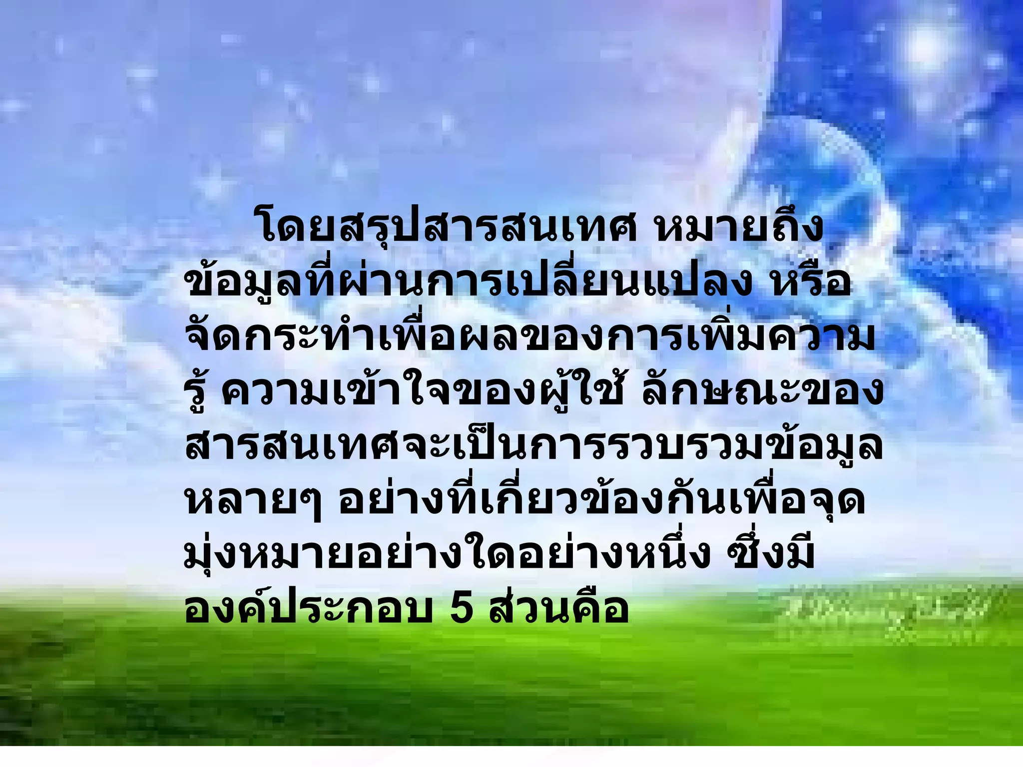โดยสรุปสารสนเทศ หมายถึงข้อมูลที่ผ่านการเปลี่ยนแปลง หรือจัดกระทำเพื่อผลของการเพิ่มความรู้ ความเข้าใจของผู้ใช้ ลักษณะของสารสนเทศจะเป็นการรวบรวมข้อมูลหลายๆ อย่างที่เกี่ยวข้องกันเพื่อจุดมุ่งหมายอย่างใดอย่างหนึ่ง ซึ่งมีองค์ประกอบ  5  ส่วนคือ 