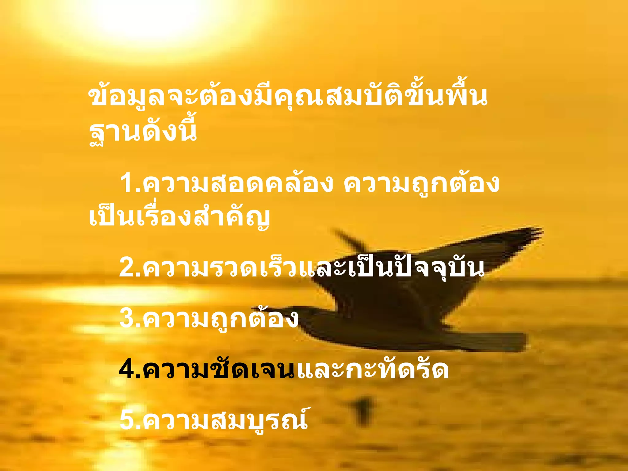 ข้อมูลจะต้องมีคุณสมบัติขั้นพื้นฐานดังนี้ 1. ความสอดคล้อง ความถูกต้องเป็นเรื่องสำคัญ 2. ความรวดเร็วและเป็นปัจจุบัน 3. ความถูกต้อง 4. ความชัดเจน และกะทัดรัด 5. ความสมบูรณ์  