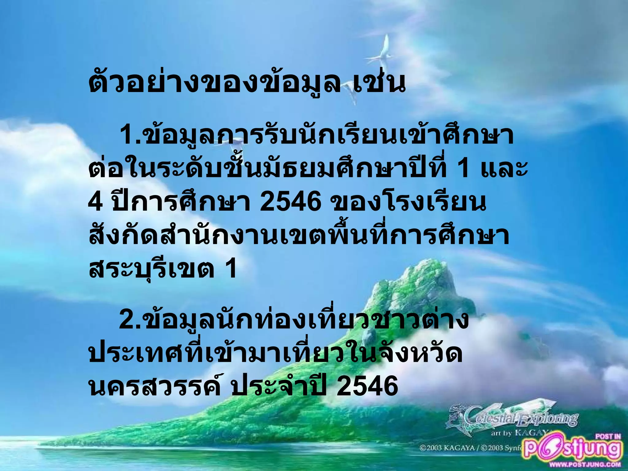 ตัวอย่างของข้อมูล เช่น 1. ข้อมูลการรับนักเรียนเข้าศึกษาต่อในระดับชั้นมัธยมศึกษาปีที่  1  และ  4  ปีการศึกษา  2546  ของโรงเรียนสังกัดสำนักงานเขตพื้นที่การศึกษา สระบุรีเขต  1 2. ข้อมูลนักท่องเที่ยวชาวต่างประเทศที่เข้ามาเที่ยวในจังหวัดนครสวรรค์ ประจำปี  2546  