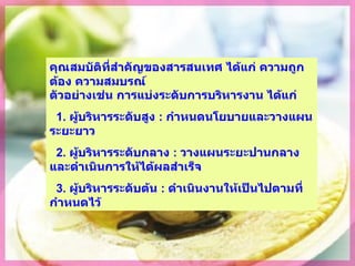 คุณสมบัติที่สำคัญของสารสนเทศ ได้แก่ ความถูกต้อง ความสมบรูณ์ ตัวอย่างเช่น การแบ่งระดับการบริหารงาน ได้แก่ 1.  ผู้บริหารระดับสูง   :  กำหนดนโยบายและวางแผนระยะยาว 2.  ผู้บริหารระดับกลาง  :   วางแผนระยะปานกลางและดำเนินการให้ได้ผลสำเร็จ 3.  ผู้บริหารระดับต้น  :   ดำเนินงานให้เป็นไปตามที่กำหนดไว้ 
