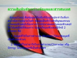ความสัมพันธ์ระหว่างข้อมูลและสารสนเทศ ข้อมูล (Data)   คือข้อมูลเท็จจริงที่มีอยู่ในประจำวันที่เราสนใจมีความหมายในตัว ข้อมูลเป็นหัวใจสำคัญของระบบงานคอมพิวเตอร์เนื่องจากการประมวลผลทางคอมพิวเตอร์ให้ได้ผลลัพธ์ที่ต้องการ ข้อมูลที่คอมพิวเตอร์รู้จักมี  2  ลักษณะ คือ 1.  ข้อมูลที่ใช้ในการคำนวณ  ( Numeric ) ได้แก่ข้อมูลที่เป็นตัวเลขล้วนๆ 2.  ข้อมูลที่ไม่นำมาให้ในการคำนวณ ( Character  หรือ  String )  ได้แก่ข้อมูลที่เป็นตัวอักษร 