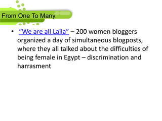 From One To Many

  • “We are all Laila” – 200 women bloggers
    organized a day of simultaneous blogposts,
    where they all talked about the difficulties of
    being female in Egypt – discrimination and
    harrasment
 