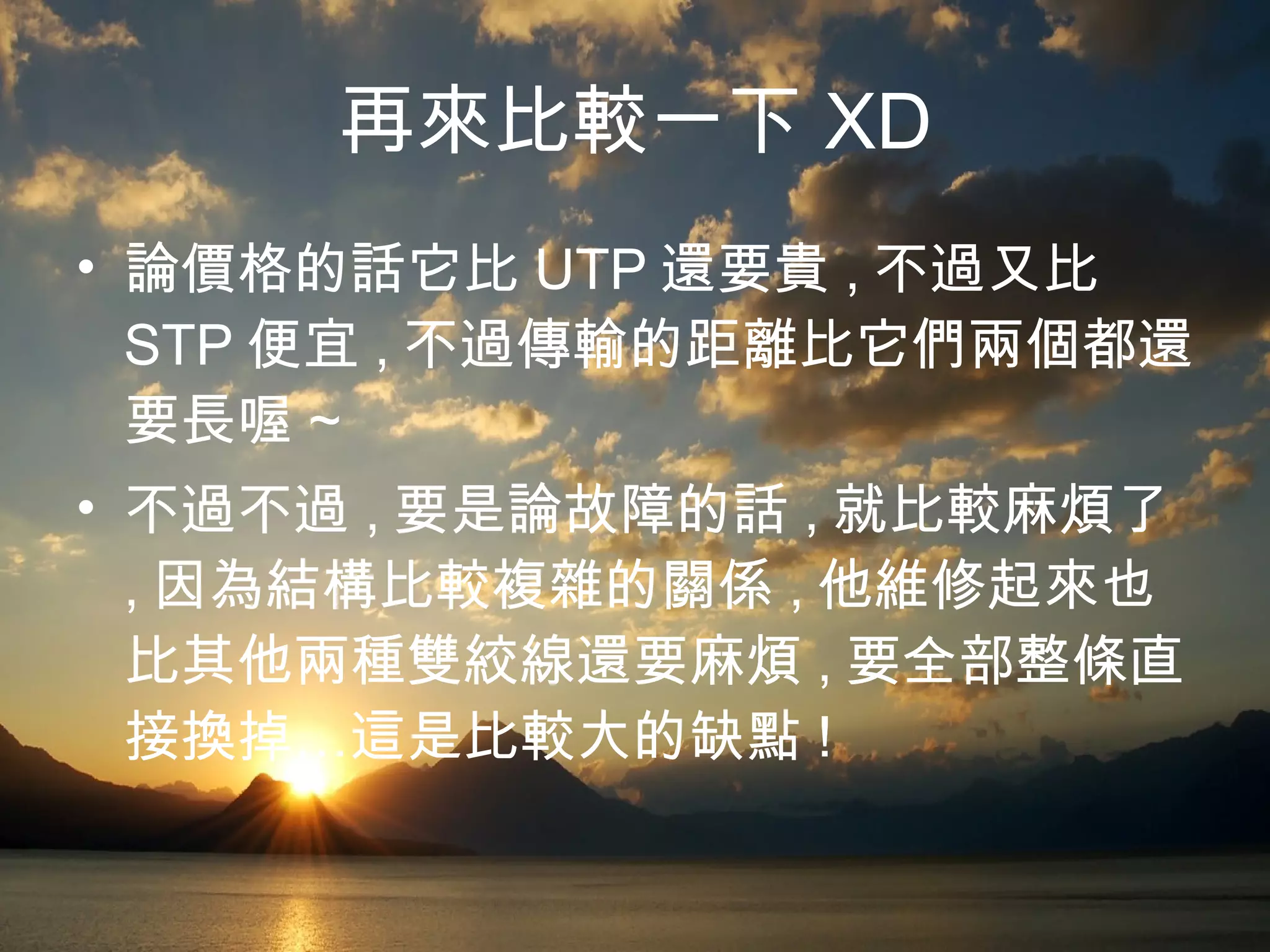 再來比較一下 XD 論價格的話它比 UTP 還要貴 , 不過又比 STP 便宜 , 不過傳輸的距離比它們兩個都還要長喔 ~ 不過不過 , 要是論故障的話 , 就比較麻煩了 , 因為結構比較複雜的關係 , 他維修起來也比其他兩種雙絞線還要麻煩 , 要全部整條直接換掉…這是比較大的缺點 ! 