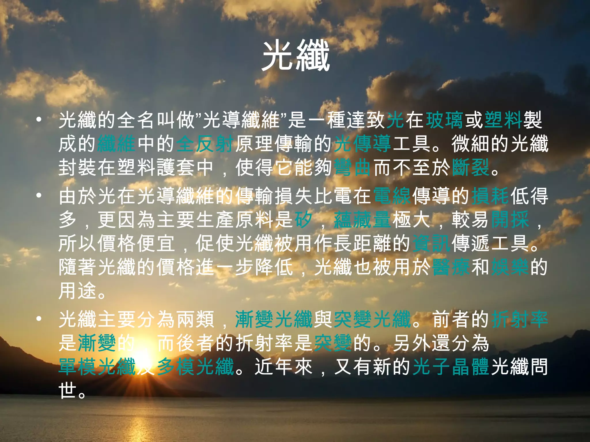 光纖 光纖的全名叫做”光導纖維”是一種達致 光 在 玻璃 或 塑料 製成的 纖維 中的 全反射 原理傳輸的 光傳導 工具。微細的光纖封裝在塑料護套中，使得它能夠 彎曲 而不至於 斷裂 。 由於光在光導纖維的傳輸損失比電在 電線 傳導的 損耗 低得多，更因為主要生產原料是 矽 ， 蘊藏量 極大，較易 開採 ，所以價格便宜，促使光纖被用作長距離的 資訊 傳遞工具。隨著光纖的價格進一步降低，光纖也被用於 醫療 和 娛樂 的用途。 光纖主要分為兩類， 漸變光纖 與 突變光纖 。前者的 折射率 是 漸變 的，而後者的折射率是 突變 的。另外還分為 單模光纖 及 多模光纖 。近年來，又有新的 光子晶體 光纖問世。   