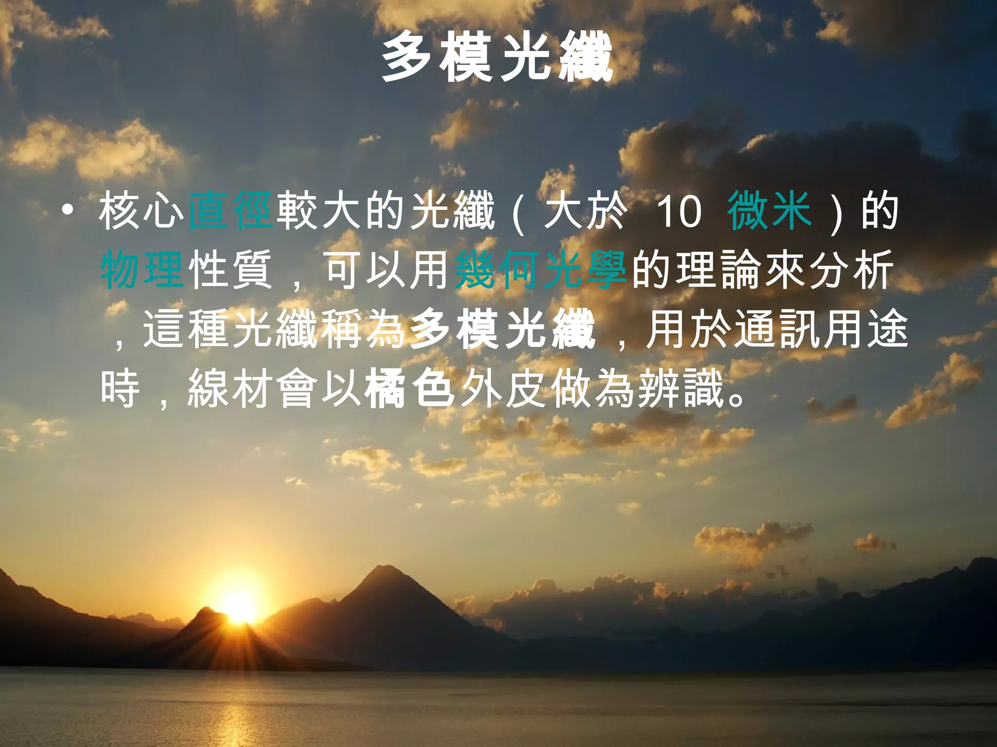 多模光纖 核心 直徑 較大的光纖（大於  10  微米 ）的 物理 性質，可以用 幾何光學 的理論來分析，這種光纖稱為 多模光纖 ，用於通訊用途時，線材會以 橘色 外皮做為辨識。  
