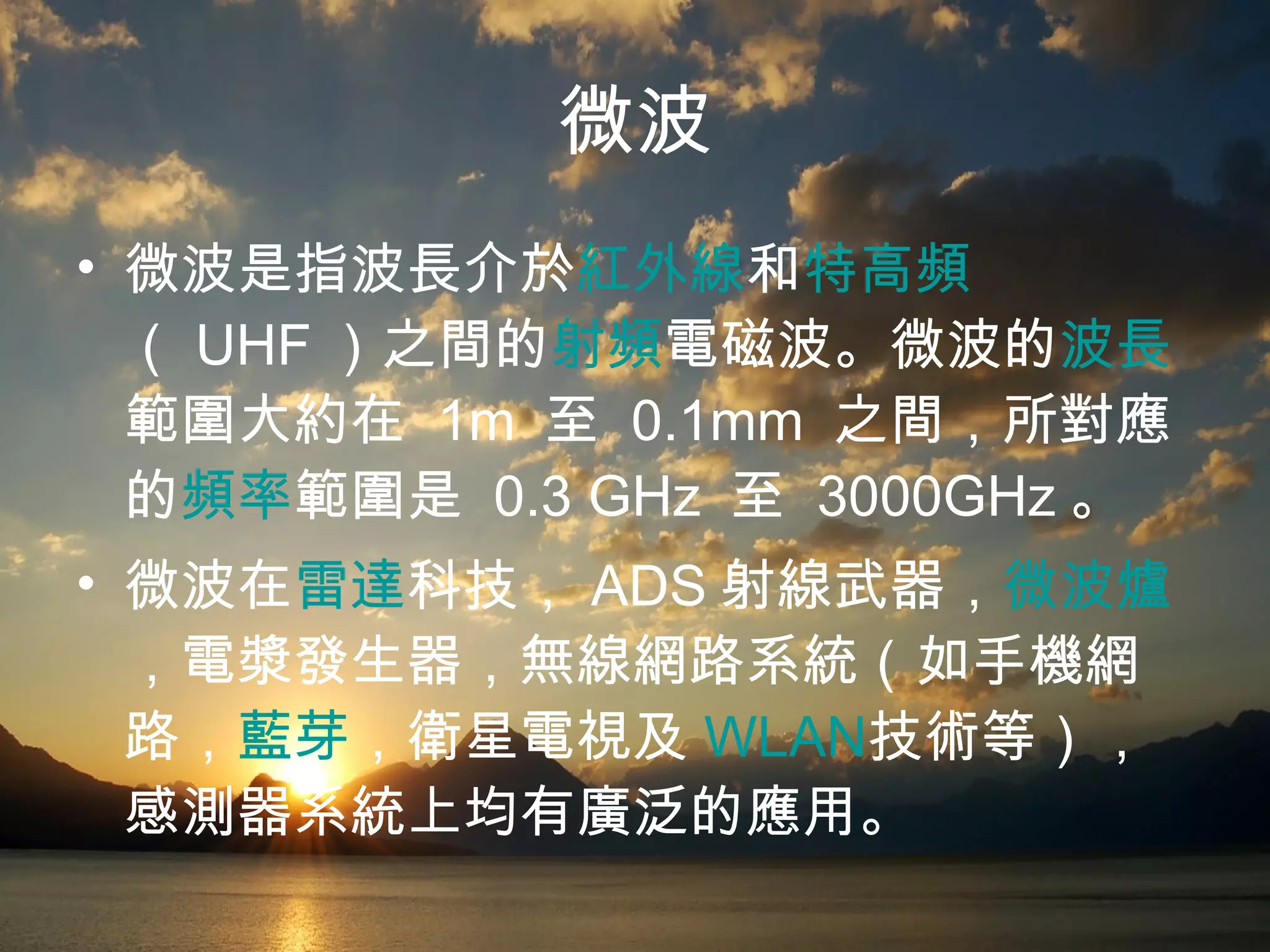 微波 微波是指波長介於 紅外線 和 特高頻 （ UHF ）之間的 射頻 電磁波 。微波的 波長 範圍大約在  1m  至  0.1mm  之間，所對應的 頻率 範圍是  0.3 GHz  至  3000GHz 。 微波在 雷達 科技， ADS 射線武器， 微波爐 ，電漿發生器，無線網路系統（如手機網路， 藍芽 ，衛星電視及 WLAN 技術等），感測器系統上均有廣泛的應用。 
