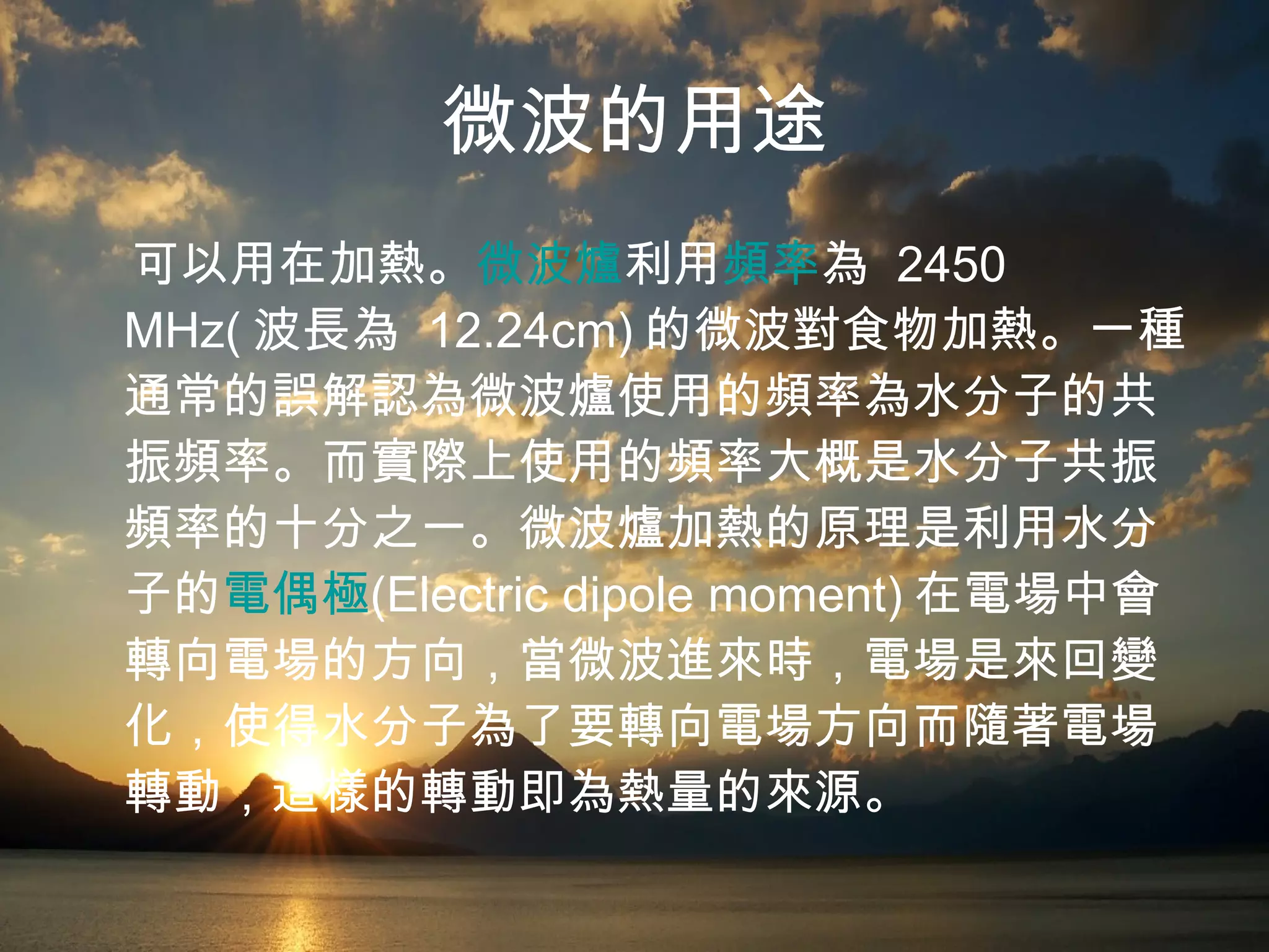 微波的用途 可以用在加熱。 微波爐 利用 頻率 為  2450 MHz( 波長為  12.24cm) 的微波對食物加熱。一種通常的誤解認為微波爐使用的頻率為水分子的共振頻率。而實際上使用的頻率大概是水分子共振頻率的十分之一。微波爐加熱的原理是利用水分子的 電偶極 (Electric dipole moment) 在電場中會轉向電場的方向，當微波進來時，電場是來回變化，使得水分子為了要轉向電場方向而隨著電場轉動，這樣的轉動即為熱量的來源。   