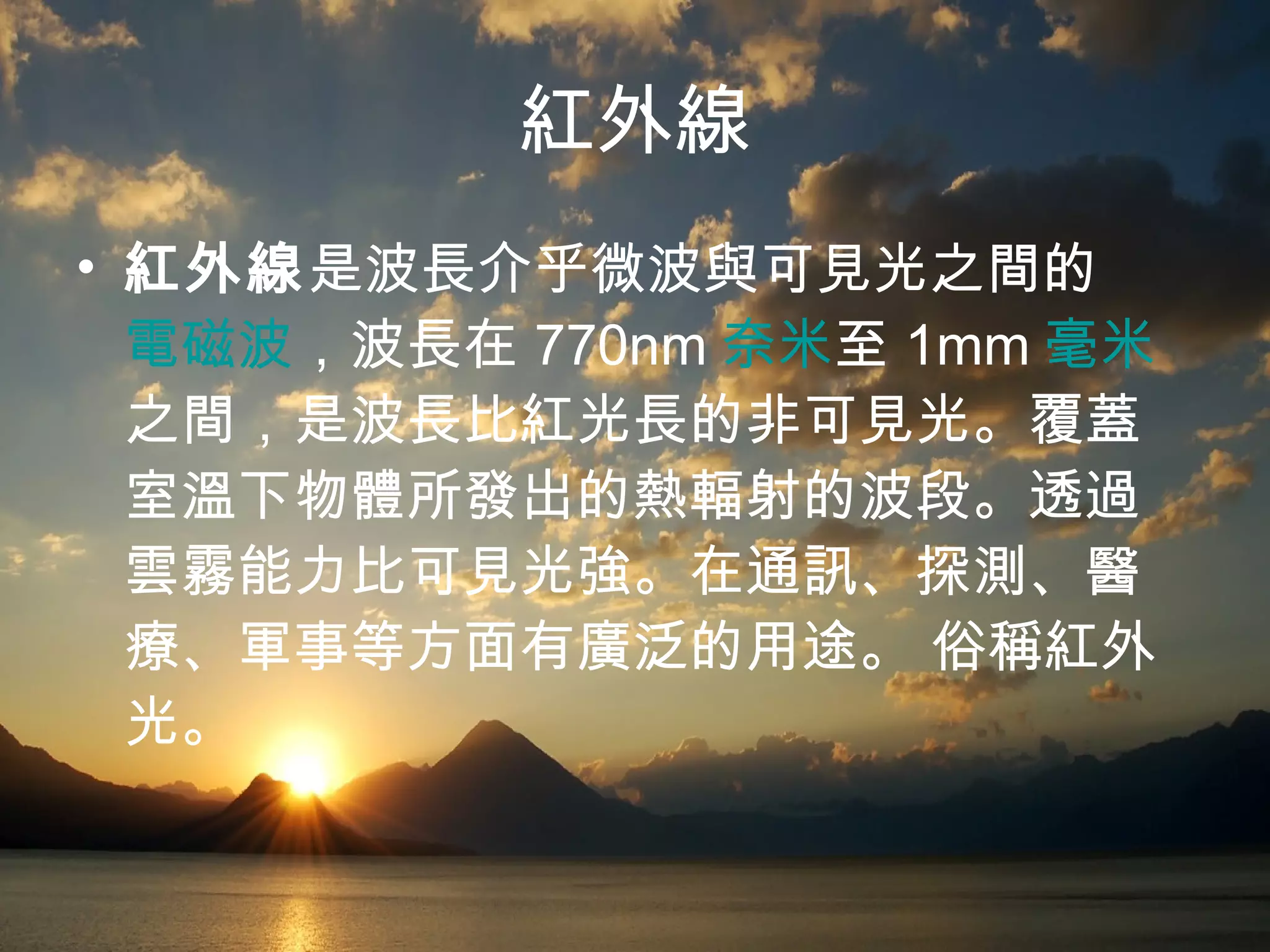 紅外線 紅外線 是波長介乎微波與可見光之間的 電磁波 ，波長在 770nm 奈米 至 1mm 毫米 之間，是波長比紅光長的非可見光。覆蓋室溫下物體所發出的熱輻射的波段。透過雲霧能力比可見光強。在通訊、探測、醫療、軍事等方面有廣泛的用途。 俗稱紅外光。  