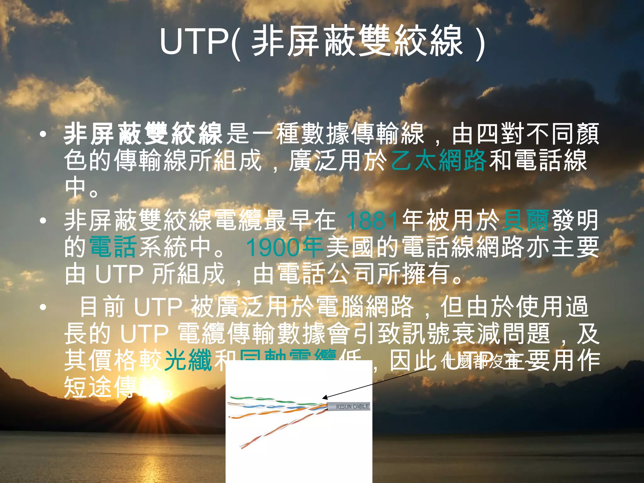 UTP( 非屏蔽雙絞線 ) 非屏蔽雙絞線 是一種數據傳輸線，由四對不同顏色的傳輸線所組成，廣泛用於 乙太網路 和電話線中。 非屏蔽雙絞線電纜最早在 1881 年 被用於 貝爾 發明的 電話 系統中。 1900 年 美國 的電話線網路亦主要由 UTP 所組成，由電話公司所擁有。 目前 UTP 被廣泛用於電腦網路，但由於使用過長的 UTP 電纜傳輸數據會引致訊號衰減問題，及其價格較 光纖 和 同軸電纜 低，因此 UTP 主要用作短途傳輸。 什麼都沒有 ~ 