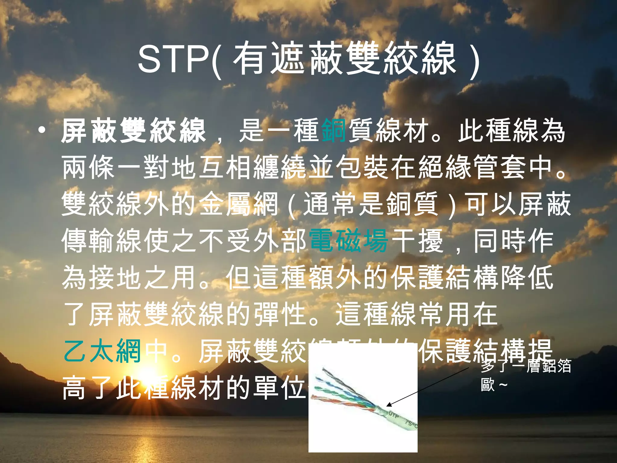 STP( 有遮蔽雙絞線 ) 屏蔽雙絞線 ,  是一種 銅 質線材。此種線為兩條一對地互相纏繞並包裝在絕緣管套中。雙絞線外的金屬網 ( 通常是銅質 ) 可以屏蔽傳輸線使之不受外部 電磁場 干擾，同時作為接地之用。但這種額外的保護結構降低了屏蔽雙絞線的彈性。這種線常用在 乙太網 中。屏蔽雙絞線額外的保護結構提高了此種線材的單位價格。  多了一層鋁箔歐 ~ 