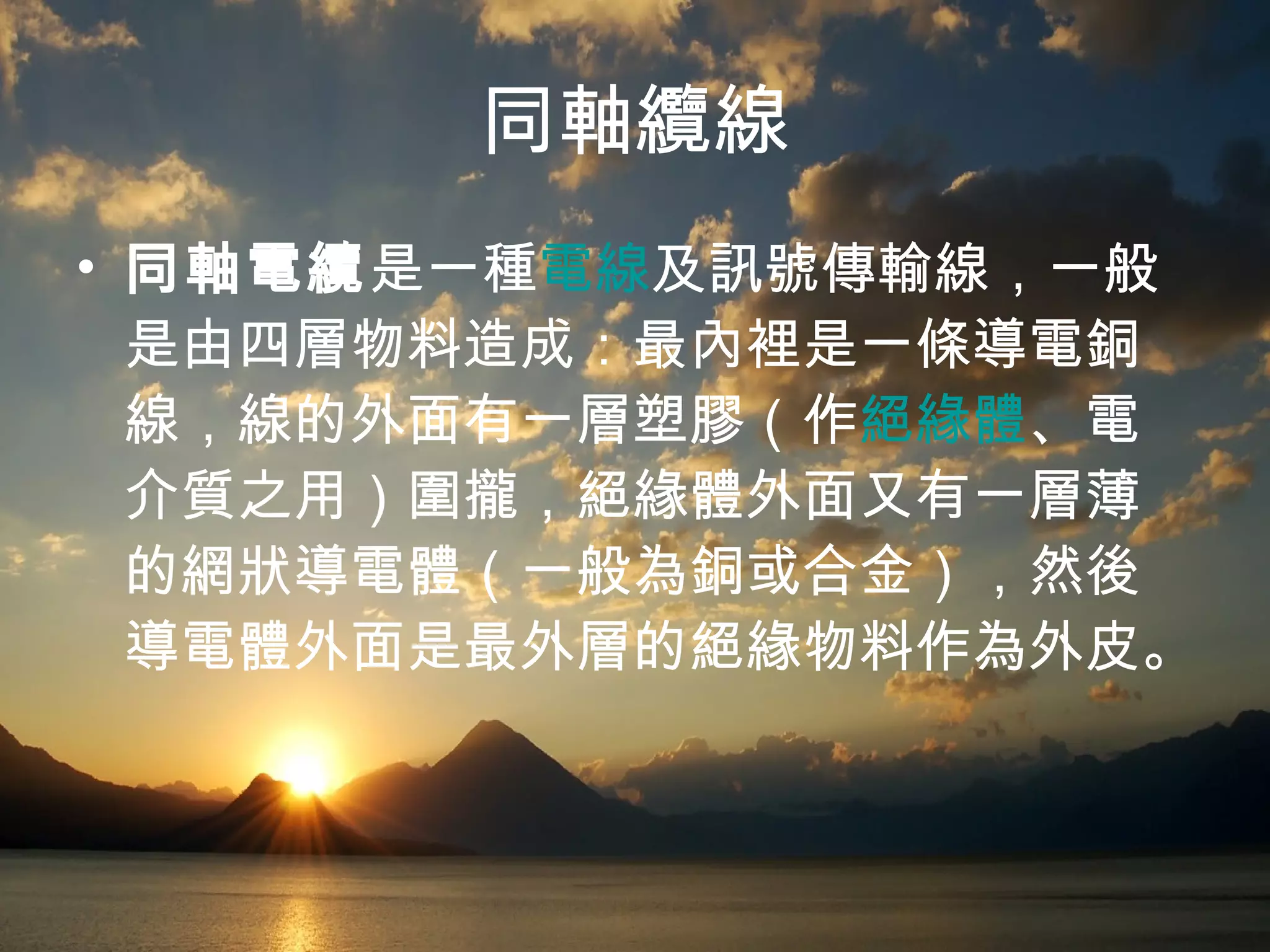 同軸纜線 同軸電纜 是一種 電線 及訊號傳輸線，一般是由四層物料造成：最內裡是一條導電銅線，線的外面有一層塑膠（作 絕緣體 、電介質之用）圍攏，絕緣體外面又有一層薄的網狀導電體（一般為銅或合金），然後導電體外面是最外層的絕緣物料作為外皮。  