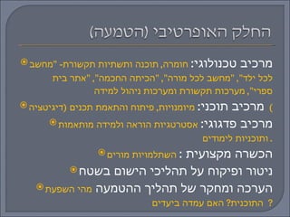 מרכיב טכנולוגי :  חומרה ,  תוכנה ותשתיות תקשורת - " מחשב לכל ילד ", " מחשב לכל מורה ", " הכיתה החכמה ", " אתר בית ספרי ",  מערכות תקשורת ומערכות ניהול למידה  מרכיב תוכני :  מיומנויות ,  פיתוח והתאמת תכנים  ( דיגיטציה )  מרכיב פדגוגי :  אסטרטגיות הוראה ולמידה מותאמות ותוכניות לימודים .  הכשרה מקצועית  :  השתלמויות מורים ניטור ופיקוח על תהליכי הישום בשטח הערכה ומחקר של תהליך ההטמעה  מהי השפעת התוכנית ?  האם עמדה ביעדים ?  