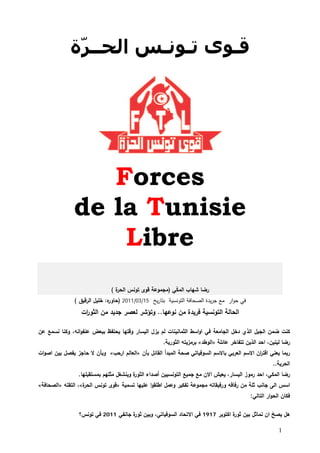‫ﻗـﻮﻯ ﺗـﻮﻧـﺲ ﺍﻟﺤــﺮّﺓ‬




                  ‫‪Forces‬‬
               ‫‪de la Tunisie‬‬
                   ‫‪Libre‬‬
                               ‫ة(‬
                                ‫رﻀﺎ ﺸﻬﺎب اﻟﻤﻛﻲ )ﻤﺠﻤوﻋﺔ ﻗوى ﺘوﻨس اﻟﺤر‬
                                                       ‫ّ‬
               ‫ﻓﻲ ﺤوار ﻤﻊ ﺠرﻴدة اﻟﺼﺤﺎﻓﺔ اﻟﺘوﻨﺴﻴﺔ ﺒﺘﺎرﻴﺦ 51/30/1102 ) ﻩ: ﺨﻠﻴﻝ اﻟرﻗﻴق (‬
                              ‫ﺤﺎور‬
                  ‫اﻟﺤﺎﻟﺔ اﻟﺘوﻨﺴﻴﺔ ﻓرﻴدة ﻤن ﻨوﻋﻬﺎ.. وﺘؤﺸر ﻟﻌﺼر ﺠدﻴد ﻤن اﻟﺜو ات‬
                   ‫ر‬

‫ﻛﻨت ﻀﻤن اﻟﺠﻴﻝ اﻟذي دﺨﻝ اﻟﺠﺎﻤﻌﺔ ﻓﻲ اواﺴط اﻟﺜﻤﺎﻨﻴﻨﺎت ﻟم ﻴزﻝ اﻟﻴﺴﺎر وﻗﺘﻬﺎ ﻴﺤﺘﻔظ ﺒﺒﻌض ﻋﻨﻔواﻨﻪ، وﻛﻨﺎ ﻨﺴﻤﻊ ﻋن‬
                                                     ‫رﻀﺎ ﻟﻴﻨﻴن، اﺤد اﻟذﻴن ﺘﺘﻔﺎﺨر ﻋﺎﺌﻠﺔ »اﻟوطد« ﺒرﻤزﻴﺘﻪ اﻟﺜورﻴﺔ.‬
‫رﺒﻤﺎ ﻴﻌﻨﻲ اﻗﺘ ان اﻻﺴم اﻟﻌرﺒﻲ ﺒﺎﻻﺴم اﻟﺴوﻓﻴﺎﺘﻲ ﺼﺤﺔ اﻟﻤﺒدأ اﻟﻘﺎﺌﻝ ﺒﺄن »اﻟﻌﺎﻟم ارﺤب« وﺒﺄن ﻻ ﺤﺎﺠز ﻴﻔﺼﻝ ﺒﻴن اﺼوات‬
                                                                                            ‫ر‬
                                                                                                       ‫اﻟﺤرﻴﺔ..‬
                 ‫ة وﻴﻨﺸﻐﻝ ﻤﺜﻠﻬم ﺒﻤﺴﺘﻘﺒﻠﻬﺎ.‬
                                         ‫رﻀﺎ اﻟﻤﻛﻲ، اﺤد رﻤوز اﻟﻴﺴﺎر، ﻴﻌﻴش اﻻن ﻤﻊ ﺠﻤﻴﻊ اﻟﺘوﻨﺴﻴﻴن أﺼداء اﻟﺜور‬
‫ة«، اﻟﺘﻘﺘﻪ »اﻟﺼﺤﺎﻓﺔ«‬
                   ‫اﺴس اﻟﻰ ﺠﺎﻨب ﺜﻠﺔ ﻤن رﻓﺎﻗﻪ ورﻓﻴﻘﺎﺘﻪ ﻤﺠﻤوﻋﺔ ﺘﻔﻛﻴر وﻋﻤﻝ اطﻠﻘوا ﻋﻠﻴﻬﺎ ﺘﺴﻤﻴﺔ »ﻗوى ﺘوﻨس اﻟﺤر‬
                                                                                            ‫ﻓﻛﺎن اﻟﺤوار اﻟﺘﺎﻟﻲ:‬

                 ‫ﻫﻝ ﻴﺼﺢ ان ﻨﻤﺎﺜﻝ ﺒﻴن ة اﻛﺘوﺒر 7191 ﻓﻲ اﻻﺘﺤﺎد اﻟﺴوﻓﻴﺎﺘﻲ، وﺒﻴن ة ﺠﺎﻨﻔﻲ 1102 ﻓﻲ ﺘوﻨس؟‬
                                     ‫ﺜور‬                                     ‫ﺜور‬            ‫ّ‬

                                                                                                         ‫1‬
 