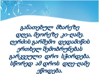 განათებულ მხარეზე
  დღეა, მეორეზე კი-ღამე.
ღერძის გარშემო დედამიწის
   ერთხელ შემობრუნებას
გარკვეული დრო სჭირდება.
სწორედ ამ დროს დღე-ღამე
         ეწოდება.
 