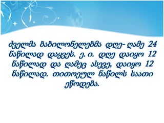 ძველმა ბაბილონელებმა დღე- ღამე 24
ნაწილად დაყვეს. ე. ი. დღე დაიყო 12
 ნაწილად და ღამეც ასევე, დაიყო 12
 ნაწილად. თითოეულ ნაწილს საათი
            ეწოდება.
 
