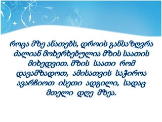 როცა მზე ანათებს, დროის განსაზღვრა
 ძალიან მოხერხებულია მზის საათის
     მიხედვით. მზის საათი რომ
  დავამზადოთ, ამისათვის საჭიროა
  ავარჩიოთ ისეთი ადგილი, სადაც
         მთელი დღე მზეა.
 