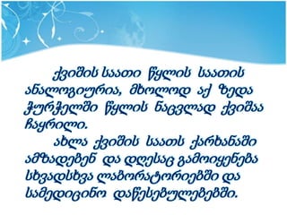 ქვიშის საათი წყლის საათის
ანალოგიურია, მხოლოდ აქ ზედა
ჭურჭელში წყლის ნაცვლად ქვიშაა
ჩაყრილი.
    ახლა ქვიშის საათს ქარხანაში
ამზადებენ და დღესაც გამოიყენება
სხვადსხვა ლაბორატორიებში და
სამედიცინო დაწესებულებებში.
 
