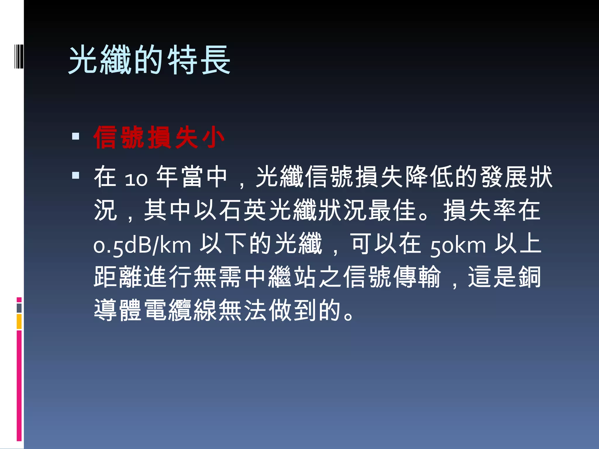 光纖的特長 信號損失小 在 10 年當中，光纖信號損失降低的發展狀況，其中以石英光纖狀況最佳。損失率在 0.5dB/km 以下的光纖，可以在 50km 以上距離進行無需中繼站之信號傳輸，這是銅導體電纜線無法做到的。 
