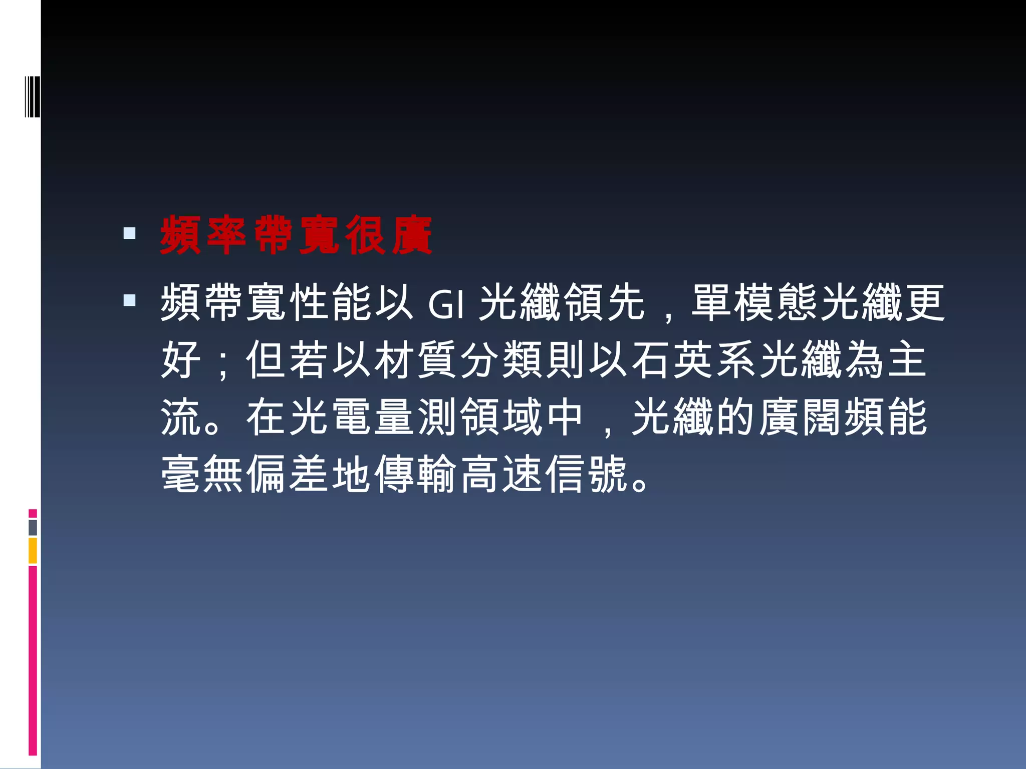頻率帶寬很廣 頻帶寬性能以 GI 光纖領先，單模態光纖更好；但若以材質分類則以石英系光纖為主流。在光電量測領域中，光纖的廣闊頻能毫無偏差地傳輸高速信號。 