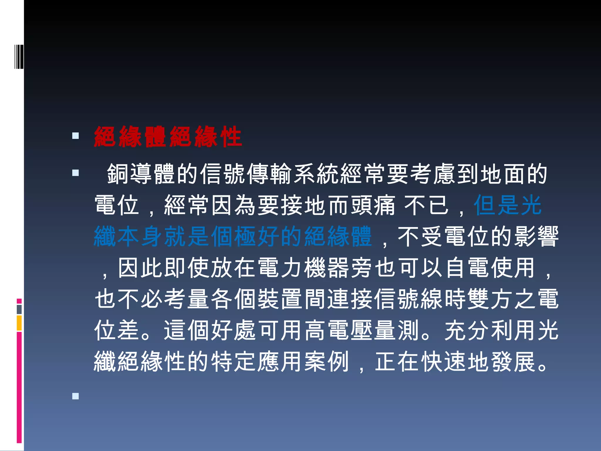 絕緣體絕緣性   銅導體的信號傳輸系統經常要考慮到地面的電位，經常因為要接地而頭痛 不已， 但是光纖本身就是個極好的絕緣體 ，不受電位的影響，因此即使放在電力機器旁也可以自電使用，也不必考量各個裝置間連接信號線時雙方之電位差。這個好處可用高電壓量測。充分利用光纖絕緣性的特定應用案例，正在快速地發展。 