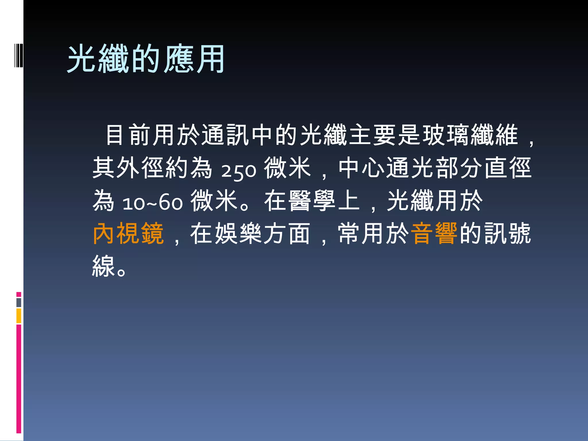 光纖的應用 目前用於通訊中的光纖主要是玻璃纖維，其外徑約為 250 微米，中心通光部分直徑為 10~60 微米。在醫學上，光纖用於 內視鏡 ，在娛樂方面，常用於 音響 的訊號線。 