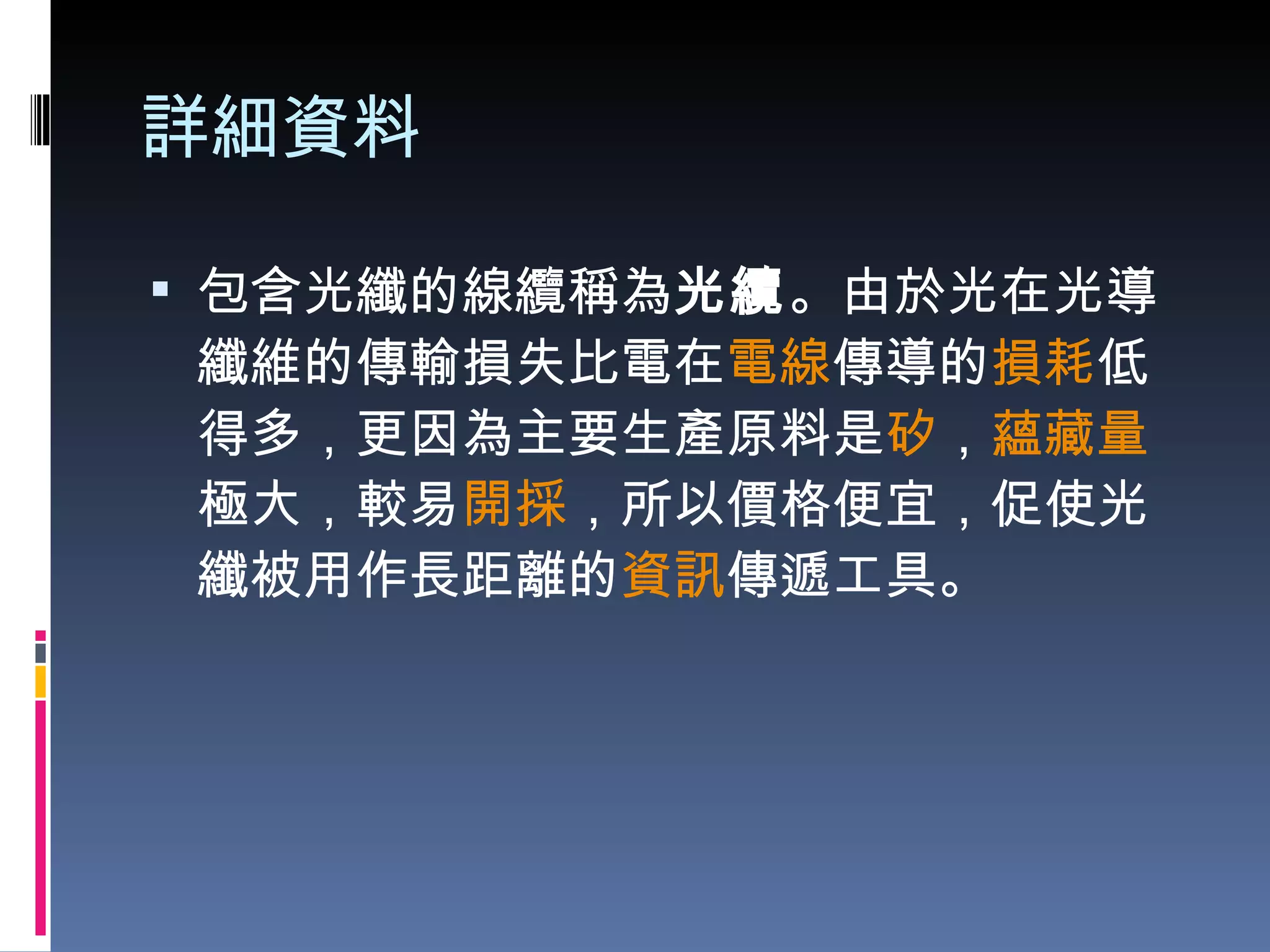 詳細資料 包含光纖的線纜稱為 光纜 。由於光在光導纖維的傳輸損失比電在 電線 傳導的 損耗 低得多，更因為主要生產原料是 矽 ， 蘊藏量 極大，較易 開採 ，所以價格便宜，促使光纖被用作長距離的 資訊 傳遞工具。 
