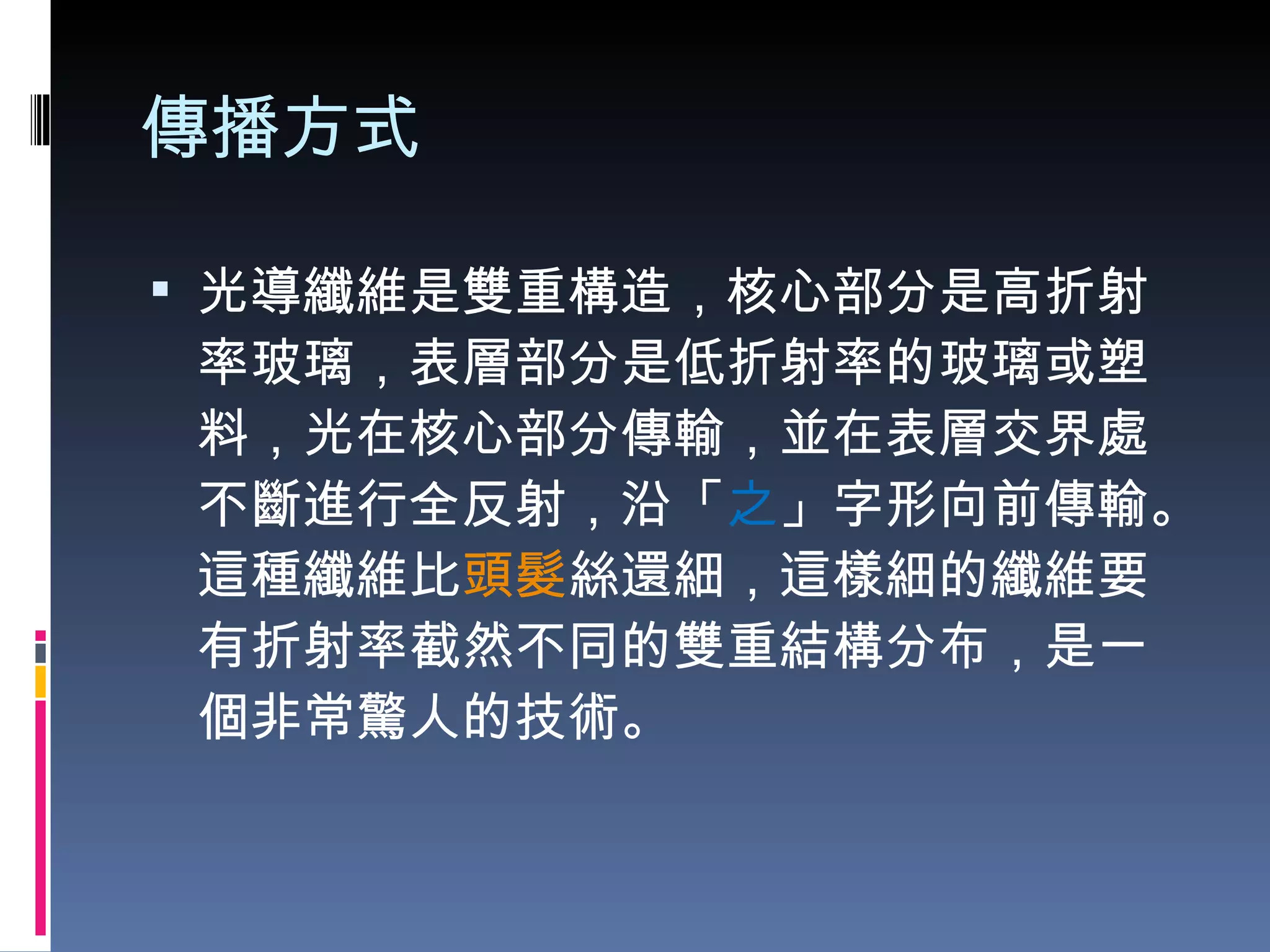 傳播方式 光導纖維是雙重構造，核心部分是高折射率玻璃，表層部分是低折射率的玻璃或塑料，光在核心部分傳輸，並在表層交界處不斷進行全反射，沿「 之 」字形向前傳輸。這種纖維比 頭髮 絲還細，這樣細的纖維要有折射率截然不同的雙重結構分布，是一個非常驚人的技術。 