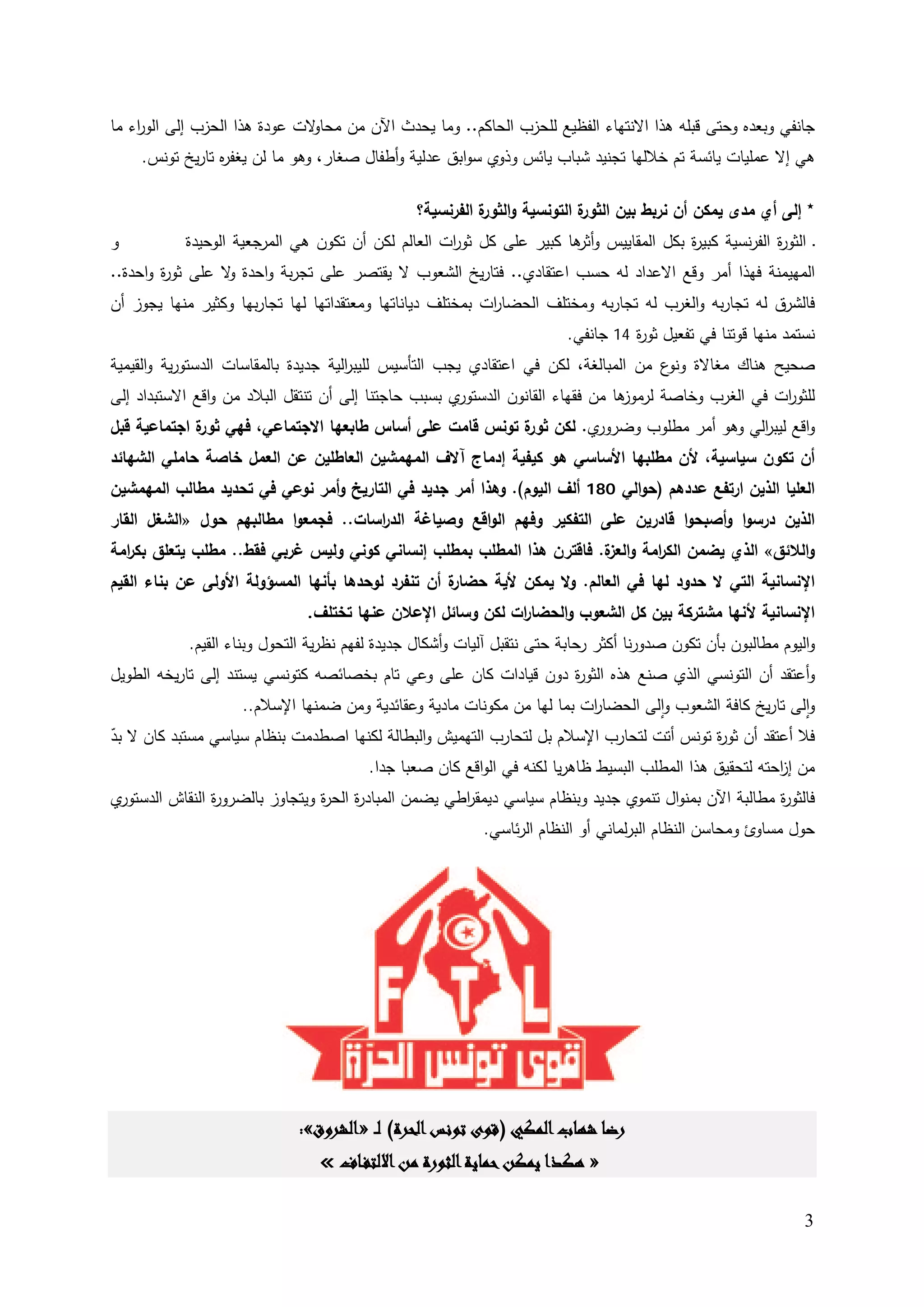 ‫ﻻت ﻋودة ﻫذا اﻟﺤزب إﻟﻰ اﻟو اء ﻤﺎ‬
    ‫ر‬                          ‫ﺠﺎﻨﻔﻲ وﺒﻌدﻩ وﺤﺘﻰ ﻗﺒﻠﻪ ﻫذا اﻻﻨﺘﻬﺎء اﻟﻔظﻴﻊ ﻟﻠﺤزب اﻟﺤﺎﻛم.. وﻤﺎ ﻴﺤدث اﻵن ﻤن ﻤﺤﺎو‬
    ‫ﻫﻲ إﻻ ﻋﻤﻠﻴﺎت ﻴﺎﺌﺴﺔ ﺘم ﺨﻼﻟﻬﺎ ﺘﺠﻨﻴد ﺸﺒﺎب ﻴﺎﺌس وذوي ﺴواﺒق ﻋدﻟﻴﺔ وأطﻔﺎﻝ ﺼﻐﺎر، وﻫو ﻤﺎ ﻟن ﻴﻐﻔ ﻩ ﺘﺎرﻴﺦ ﺘوﻨس.‬
                ‫ر‬

                                                ‫ة اﻟﺘوﻨﺴﻴﺔ و ة اﻟﻔرﻨﺴﻴﺔ؟‬
                                                          ‫اﻟﺜور‬        ‫٭ إﻟﻰ أي ﻤدى ﻴﻤﻛن أن ﻨرﺒط ﺒﻴن اﻟﺜور‬
‫و‬          ‫ـ اﻟﺜو ة اﻟﻔرﻨﺴﻴﺔ ﻛﺒﻴ ة ﺒﻛﻝ اﻟﻤﻘﺎﻴﻴس و ﻫﺎ ﻛﺒﻴر ﻋﻠﻰ ﻛﻝ ﺜو ات اﻟﻌﺎﻟم ﻟﻛن أن ﺘﻛون ﻫﻲ اﻟﻤرﺠﻌﻴﺔ اﻟوﺤﻴدة‬
                                                   ‫ر‬                 ‫أﺜر‬              ‫ر‬              ‫ر‬
‫اﻟﻤﻬﻴﻤﻨﺔ ﻓﻬذا أﻤر وﻗﻊ اﻻﻋداد ﻟﻪ ﺤﺴب اﻋﺘﻘﺎدي.. ﻓﺘﺎرﻴﺦ اﻟﺸﻌوب ﻻ ﻴﻘﺘﺼر ﻋﻠﻰ ﺘﺠرﺒﺔ واﺤدة ﻻ ﻋﻠﻰ ﺜو ة واﺤدة..‬
        ‫ر‬         ‫و‬
‫ﻓﺎﻟﺸرق ﻟﻪ ﺘﺠﺎرﺒﻪ واﻟﻐرب ﻟﻪ ﺘﺠﺎرﺒﻪ وﻤﺨﺘﻠف اﻟﺤﻀﺎ ات ﺒﻤﺨﺘﻠف دﻴﺎﻨﺎﺘﻬﺎ وﻤﻌﺘﻘداﺘﻬﺎ ﻟﻬﺎ ﺘﺠﺎرﺒﻬﺎ وﻛﺜﻴر ﻤﻨﻬﺎ ﻴﺠوز أن‬
                                                           ‫ر‬
                                                                         ‫ﻨﺴﺘﻤد ﻤﻨﻬﺎ ﻗوﺘﻨﺎ ﻓﻲ ﺘﻔﻌﻴﻝ ﺜو ة 41 ﺠﺎﻨﻔﻲ.‬
                                                                                   ‫ر‬
‫ﺼﺤﻴﺢ ﻫﻨﺎك ﻤﻐﺎﻻة ع ﻤن اﻟﻤﺒﺎﻟﻐﺔ، ﻟﻛن ﻓﻲ اﻋﺘﻘﺎدي ﻴﺠب اﻟﺘﺄﺴﻴس ﻟﻠﻴﺒ اﻟﻴﺔ ﺠدﻴدة ﺒﺎﻟﻤﻘﺎﺴﺎت اﻟدﺴﺘورﻴﺔ واﻟﻘﻴﻤﻴﺔ‬
                                      ‫ر‬                                               ‫وﻨو‬
‫ي ﺒﺴﺒب ﺤﺎﺠﺘﻨﺎ إﻟﻰ أن ﺘﻨﺘﻘﻝ اﻟﺒﻼد ﻤن واﻗﻊ اﻻﺴﺘﺒداد إﻟﻰ‬‫ﻫﺎ ﻤن ﻓﻘﻬﺎء اﻟﻘﺎﻨون اﻟدﺴﺘور‬
                                                                               ‫ﻟﻠﺜو ات ﻓﻲ اﻟﻐرب وﺨﺎﺼﺔ ﻟرﻤوز‬
                                                                                                     ‫ر‬
‫ي. ﻟﻛن ة ﺘوﻨس ﻗﺎﻤت ﻋﻠﻰ أﺴﺎس طﺎﺒﻌﻬﺎ اﻻﺠﺘﻤﺎﻋﻲ، ﻓﻬﻲ ة اﺠﺘﻤﺎﻋﻴﺔ ﻗﺒﻝ‬
             ‫ﺜور‬                                       ‫ﺜور‬     ‫واﻗﻊ ﻟﻴﺒ اﻟﻲ وﻫو أﻤر ﻤطﻠوب وﻀرور‬
                                                                                     ‫ر‬
‫أن ﺘﻛون ﺴﻴﺎﺴﻴﺔ، ﻷن ﻤطﻠﺒﻬﺎ اﻷﺴﺎﺴﻲ ﻫو ﻛﻴﻔﻴﺔ إدﻤﺎج آﻻف اﻟﻤﻬﻤﺸﻴن اﻟﻌﺎطﻠﻴن ﻋن اﻟﻌﻤﻝ ﺨﺎﺼﺔ ﺤﺎﻤﻠﻲ اﻟﺸﻬﺎﺌد‬
‫اﻟﻌﻠﻴﺎ اﻟذﻴن ارﺘﻔﻊ ﻋددﻫم )ﺤواﻟﻲ 081 أﻟف اﻟﻴوم(. وﻫذا أﻤر ﺠدﻴد ﻓﻲ اﻟﺘﺎرﻴﺦ وأﻤر ﻨوﻋﻲ ﻓﻲ ﺘﺤدﻴد ﻤطﺎﻟب اﻟﻤﻬﻤﺸﻴن‬
‫اﻟذﻴن درﺴوا وأﺼﺒﺤوا ﻗﺎدرﻴن ﻋﻠﻰ اﻟﺘﻔﻛﻴر وﻓﻬم اﻟواﻗﻊ وﺼﻴﺎﻏﺔ اﻟد اﺴﺎت.. ﻓﺠﻤﻌوا ﻤطﺎﻟﺒﻬم ﺤوﻝ »اﻟﺸﻐﻝ اﻟﻘﺎر‬
                                     ‫ر‬
‫واﻟﻼﺌق« اﻟذي ﻴﻀﻤن اﻟﻛ اﻤﺔ و ة. ﻓﺎﻗﺘرن ﻫذا اﻟﻤطﻠب ﺒﻤطﻠب إﻨﺴﺎﻨﻲ ﻛوﻨﻲ وﻟﻴس ﻏرﺒﻲ ﻓﻘط.. ﻤطﻠب ﻴﺘﻌﻠق ﺒﻛ اﻤﺔ‬
  ‫ر‬                                                                    ‫ر اﻟﻌز‬
‫ة أن ﺘﻨﻔرد ﻟوﺤدﻫﺎ ﺒﺄﻨﻬﺎ اﻟﻤﺴؤوﻟﺔ اﻷوﻟﻰ ﻋن ﺒﻨﺎء اﻟﻘﻴم‬
                                                   ‫اﻹﻨﺴﺎﻨﻴﺔ اﻟﺘﻲ ﻻ ﺤدود ﻟﻬﺎ ﻓﻲ اﻟﻌﺎﻟم. وﻻ ﻴﻤﻛن ﻷﻴﺔ ﺤﻀﺎر‬
                               ‫اﻹﻨﺴﺎﻨﻴﺔ ﻷﻨﻬﺎ ﻤﺸﺘرﻛﺔ ﺒﻴن ﻛﻝ اﻟﺸﻌوب واﻟﺤﻀﺎ ات ﻟﻛن وﺴﺎﺌﻝ اﻹﻋﻼن ﻋﻨﻬﺎ ﺘﺨﺘﻠف.‬
                                                            ‫ر‬
            ‫واﻟﻴوم ﻤطﺎﻟﺒون ﺒﺄن ﺘﻛون ﺼدورﻨﺎ أﻛﺜر رﺤﺎﺒﺔ ﺤﺘﻰ ﻨﺘﻘﺒﻝ آﻟﻴﺎت وأﺸﻛﺎﻝ ﺠدﻴدة ﻟﻔﻬم ﻨظرﻴﺔ اﻟﺘﺤوﻝ وﺒﻨﺎء اﻟﻘﻴم.‬
‫وأﻋﺘﻘد أن اﻟﺘوﻨﺴﻲ اﻟذي ﺼﻨﻊ ﻫذﻩ اﻟﺜو ة دون ﻗﻴﺎدات ﻛﺎن ﻋﻠﻰ وﻋﻲ ﺘﺎم ﺒﺨﺼﺎﺌﺼﻪ ﻛﺘوﻨﺴﻲ ﻴﺴﺘﻨد إﻟﻰ ﺘﺎرﻴﺨﻪ اﻟطوﻴﻝ‬
                                                                  ‫ر‬
                   ‫واﻟﻰ ﺘﺎرﻴﺦ ﻛﺎﻓﺔ اﻟﺸﻌوب واﻟﻰ اﻟﺤﻀﺎ ات ﺒﻤﺎ ﻟﻬﺎ ﻤن ﻤﻛوﻨﺎت ﻤﺎدﻴﺔ وﻋﻘﺎﺌدﻴﺔ وﻤن ﻀﻤﻨﻬﺎ اﻹﺴﻼم..‬
                                                                        ‫ر‬          ‫ٕ‬                      ‫ٕ‬
‫ﻓﻼ أﻋﺘﻘد أن ﺜو ة ﺘوﻨس أﺘت ﻟﺘﺤﺎرب اﻹﺴﻼم ﺒﻝ ﻟﺘﺤﺎرب اﻟﺘﻬﻤﻴش واﻟﺒطﺎﻟﺔ ﻟﻛﻨﻬﺎ اﺼطدﻤت ﺒﻨظﺎم ﺴﻴﺎﺴﻲ ﻤﺴﺘﺒد ﻛﺎن ﻻ ﺒد‬
‫ّ‬                                                                                          ‫ر‬
                                     ‫ﻤن إ اﺤﺘﻪ ﻟﺘﺤﻘﻴق ﻫذا اﻟﻤطﻠب اﻟﺒﺴﻴط ظﺎﻫرﻴﺎ ﻟﻛﻨﻪ ﻓﻲ اﻟواﻗﻊ ﻛﺎن ﺼﻌﺒﺎ ﺠدا.‬
                                                                                                     ‫ز‬
‫ي‬‫ﻓﺎﻟﺜو ة ﻤطﺎﻟﺒﺔ اﻵن ﺒﻤﻨواﻝ ﺘﻨﻤوي ﺠدﻴد وﺒﻨظﺎم ﺴﻴﺎﺴﻲ دﻴﻤﻘ اطﻲ ﻴﻀﻤن اﻟﻤﺒﺎد ة اﻟﺤ ة وﻴﺘﺠﺎوز ﺒﺎﻟﻀرو ة اﻟﻨﻘﺎش اﻟدﺴﺘور‬
                ‫ر‬                ‫ر ر‬                   ‫ر‬                                                ‫ر‬
                                                           ‫ﺤوﻝ ﻤﺴﺎوئ وﻤﺤﺎﺴن اﻟﻨظﺎم اﻟﺒرﻟﻤﺎﻨﻲ أو اﻟﻨظﺎم اﻟرﺌﺎﺴﻲ.‬




                             ‫رﺿﺎ ﺷﻬﺎب اﻟﻤﻜﻲ )ﻗﻮى ﺗﻮﻧﺲ اﻟﺤﺮة( ﻟ ـ »اﻟﺸﺮوق«:‬
                                 ‫» ﻫﻜﺬا ﻳﻤﻜﻦ ﺣﻤﺎﻳﺔ اﻟﺜﻮرة ﻣﻦ اﻻﻟﺘﻔـﺎف «‬

                                                                                                               ‫3‬
 