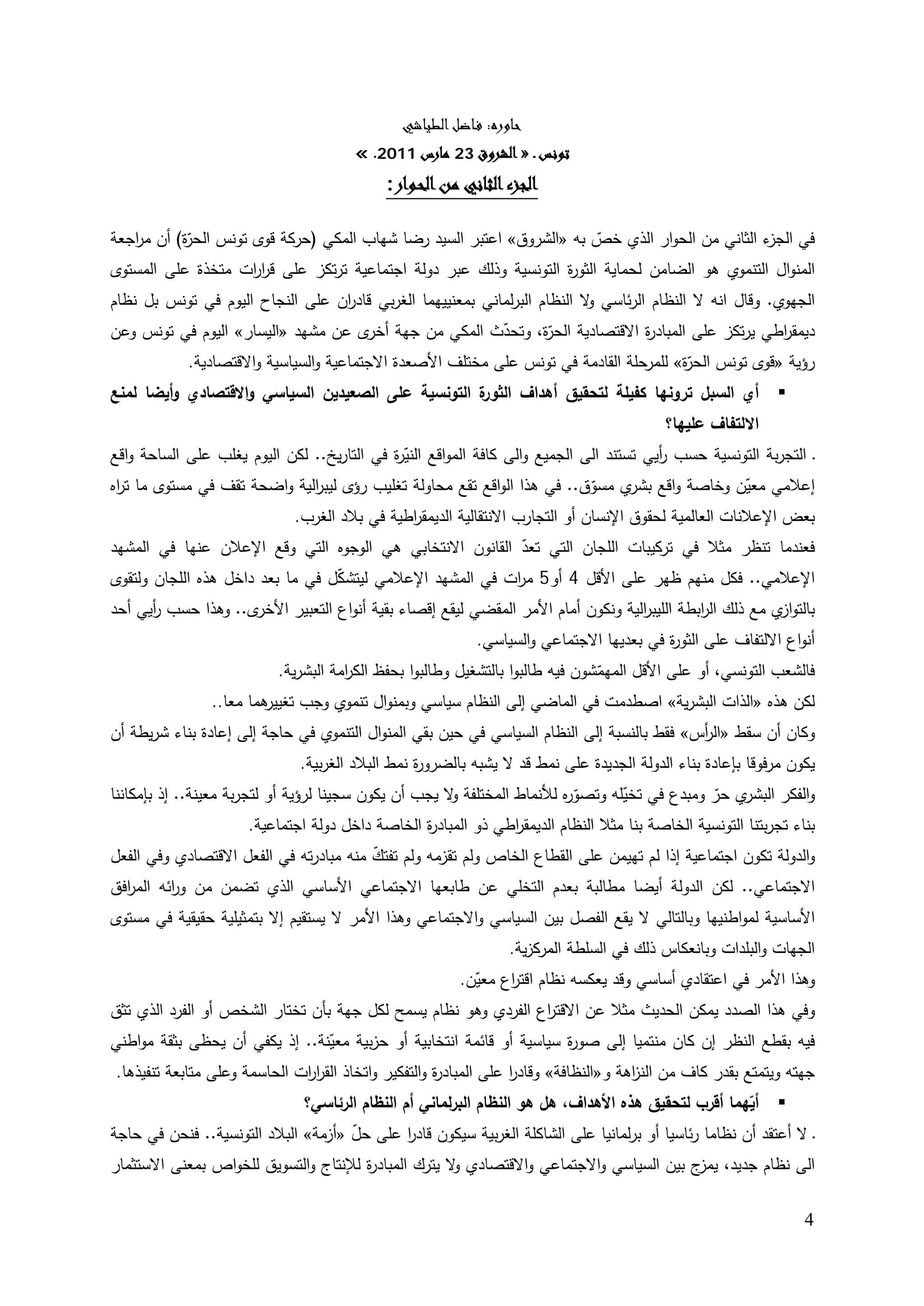 ‫ﺣﺎورﻩ: ﻓـﺎﺿﻞ اﻟﻄﻴﺎﺷﻲ‬
                                        ‫ﺗﻮﻧﺲ ـ » اﻟﺸﺮوق 32 ﻣﺎرس 1102. «‬
                                             ‫اﻟﺠﺰء اﻟﺜﺎﻧﻲ ﻣﻦ اﻟﺤـﻮار:‬   ‫‪U‬‬




‫ء اﻟﺜﺎﻨﻲ ﻤن اﻟﺤوار اﻟذي ﺨص ﺒﻪ »اﻟﺸروق« اﻋﺘﺒر اﻟﺴﻴد رﻀﺎ ﺸﻬﺎب اﻟﻤﻛﻲ )ﺤرﻛﺔ ﻗوى ﺘوﻨس ّة( أن ﻤ اﺠﻌﺔ‬
   ‫ر‬       ‫اﻟﺤر‬                                                         ‫ّ‬                       ‫ﻓﻲ اﻟﺠز‬
‫اﻟﻤﻨواﻝ اﻟﺘﻨﻤوي ﻫو اﻟﻀﺎﻤن ﻟﺤﻤﺎﻴﺔ اﻟﺜو ة اﻟﺘوﻨﺴﻴﺔ وذﻟك ﻋﺒر دوﻟﺔ اﺠﺘﻤﺎﻋﻴﺔ ﺘرﺘﻛز ﻋﻠﻰ ﻗر ات ﻤﺘﺨذة ﻋﻠﻰ اﻟﻤﺴﺘوى‬
                   ‫ار‬                                             ‫ر‬
‫اﻟﺠﻬوي. وﻗﺎﻝ اﻨﻪ ﻻ اﻟﻨظﺎم اﻟرﺌﺎﺴﻲ ﻻ اﻟﻨظﺎم اﻟﺒرﻟﻤﺎﻨﻲ ﺒﻤﻌﻨﻴﻴﻬﻤﺎ اﻟﻐرﺒﻲ ﻗﺎد ان ﻋﻠﻰ اﻟﻨﺠﺎح اﻟﻴوم ﻓﻲ ﺘوﻨس ﺒﻝ ﻨظﺎم‬
                                  ‫ر‬                                        ‫و‬
‫دﻴﻤﻘ اطﻲ ﻴرﺘﻛز ﻋﻠﻰ اﻟﻤﺒﺎد ة اﻻﻗﺘﺼﺎدﻴﺔ ّة، وﺘﺤدث اﻟﻤﻛﻲ ﻤن ﺠﻬﺔ ى ﻋن ﻤﺸﻬد »اﻟﻴﺴﺎر« اﻟﻴوم ﻓﻲ ﺘوﻨس وﻋن‬
                                      ‫أﺨر‬               ‫ّ‬    ‫اﻟﺤر‬             ‫ر‬                 ‫ر‬
          ‫رؤﻴﺔ »ﻗوى ﺘوﻨس ّة« ﻟﻠﻤرﺤﻠﺔ اﻟﻘﺎدﻤﺔ ﻓﻲ ﺘوﻨس ﻋﻠﻰ ﻤﺨﺘﻠف اﻷﺼﻌدة اﻻﺠﺘﻤﺎﻋﻴﺔ واﻟﺴﻴﺎﺴﻴﺔ واﻻﻗﺘﺼﺎدﻴﺔ.‬
                                                                                    ‫اﻟﺤر‬
‫ة اﻟﺘوﻨﺴﻴﺔ ﻋﻠﻰ اﻟﺼﻌﻴدﻴن اﻟﺴﻴﺎﺴﻲ واﻻﻗﺘﺼﺎدي وأﻴﻀﺎ ﻟﻤﻨﻊ‬
                                                   ‫أي اﻟﺴﺒﻝ ﺘروﻨﻬﺎ ﻛﻔﻴﻠﺔ ﻟﺘﺤﻘﻴق أﻫداف اﻟﺜور‬                   ‫‪‬‬
                                                                                            ‫اﻻﻟﺘﻔﺎف ﻋﻠﻴﻬﺎ؟‬
‫ـ اﻟﺘﺠرﺒﺔ اﻟﺘوﻨﺴﻴﺔ ﺤﺴب أﻴﻲ ﺘﺴﺘﻨد اﻟﻰ اﻟﺠﻤﻴﻊ واﻟﻰ ﻛﺎﻓﺔ اﻟﻤواﻗﻊ اﻟﻨﻴ ة ﻓﻲ اﻟﺘﺎرﻴﺦ.. ﻟﻛن اﻟﻴوم ﻴﻐﻠب ﻋﻠﻰ اﻟﺴﺎﺤﺔ واﻗﻊ‬
                                            ‫ّر‬                                          ‫ر‬
‫إﻋﻼﻤﻲ ﻤﻌﻴن وﺨﺎﺼﺔ واﻗﻊ ي ﻤﺴوق.. ﻓﻲ ﻫذا اﻟواﻗﻊ ﺘﻘﻊ ﻤﺤﺎوﻟﺔ ﺘﻐﻠﻴب رؤى ﻟﻴﺒ اﻟﻴﺔ واﻀﺤﺔ ﺘﻘف ﻓﻲ ﻤﺴﺘوى ﻤﺎ ﺘ اﻩ‬
 ‫ر‬                             ‫ر‬                                             ‫ّ‬      ‫ﺒﺸر‬            ‫ّ‬
                              ‫ﺒﻌض اﻹﻋﻼﻨﺎت اﻟﻌﺎﻟﻤﻴﺔ ﻟﺤﻘوق اﻹﻨﺴﺎن أو اﻟﺘﺠﺎرب اﻻﻨﺘﻘﺎﻟﻴﺔ اﻟدﻴﻤﻘ اطﻴﺔ ﻓﻲ ﺒﻼد اﻟﻐرب.‬
                                               ‫ر‬
‫ﻓﻌﻨدﻤﺎ ﺘﻨظر ﻤﺜﻼ ﻓﻲ ﺘرﻛﻴﺒﺎت اﻟﻠﺠﺎن اﻟﺘﻲ ﺘﻌد اﻟﻘﺎﻨون اﻻﻨﺘﺨﺎﺒﻲ ﻫﻲ اﻟوﺠوﻩ اﻟﺘﻲ وﻗﻊ اﻹﻋﻼن ﻋﻨﻬﺎ ﻓﻲ اﻟﻤﺸﻬد‬
                                                           ‫ّ‬
‫اﻹﻋﻼﻤﻲ.. ﻓﻛﻝ ﻤﻨﻬم ظﻬر ﻋﻠﻰ اﻷﻗﻝ 4 أو5 ﻤ ات ﻓﻲ اﻟﻤﺸﻬد اﻹﻋﻼﻤﻲ ﻟﻴﺘﺸﻛﻝ ﻓﻲ ﻤﺎ ﺒﻌد داﺨﻝ ﻫذﻩ اﻟﻠﺠﺎن وﻟﺘﻘوى‬
                                  ‫ّ‬                       ‫ر‬
‫ى.. وﻫذا ﺤﺴب أﻴﻲ أﺤد‬
      ‫ر‬             ‫ﺒﺎﻟﺘو ي ﻤﻊ ذﻟك اﻟ اﺒطﺔ اﻟﻠﻴﺒ اﻟﻴﺔ وﻨﻛون أﻤﺎم اﻷﻤر اﻟﻤﻘﻀﻲ ﻟﻴﻘﻊ إﻗﺼﺎء ﺒﻘﻴﺔ أﻨواع اﻟﺘﻌﺒﻴر اﻷﺨر‬
                                                                                 ‫ر‬          ‫ر‬            ‫از‬
                                                            ‫أﻨواع اﻻﻟﺘﻔﺎف ﻋﻠﻰ اﻟﺜو ة ﻓﻲ ﺒﻌدﻴﻬﺎ اﻻﺠﺘﻤﺎﻋﻲ واﻟﺴﻴﺎﺴﻲ.‬
                                                                                         ‫ر‬
                          ‫ﻓﺎﻟﺸﻌب اﻟﺘوﻨﺴﻲ، أو ﻋﻠﻰ اﻷﻗﻝ اﻟﻤﻬﻤﺸون ﻓﻴﻪ طﺎﻟﺒوا ﺒﺎﻟﺘﺸﻐﻴﻝ وطﺎﻟﺒوا ﺒﺤﻔظ اﻟﻛ اﻤﺔ اﻟﺒﺸرﻴﺔ.‬
                                     ‫ر‬                                         ‫ّ‬
                ‫ﻫﻤﺎ ﻤﻌﺎ..‬
                        ‫ﻟﻛن ﻫذﻩ »اﻟذات اﻟﺒﺸرﻴﺔ« اﺼطدﻤت ﻓﻲ اﻟﻤﺎﻀﻲ إﻟﻰ اﻟﻨظﺎم ﺴﻴﺎﺴﻲ وﺒﻤﻨواﻝ ﺘﻨﻤوي وﺠب ﺘﻐﻴﻴر‬
‫وﻛﺎن أن ﺴﻘط »اﻟ أس« ﻓﻘط ﺒﺎﻟﻨﺴﺒﺔ إﻟﻰ اﻟﻨظﺎم اﻟﺴﻴﺎﺴﻲ ﻓﻲ ﺤﻴن ﺒﻘﻲ اﻟﻤﻨواﻝ اﻟﺘﻨﻤوي ﻓﻲ ﺤﺎﺠﺔ إﻟﻰ إﻋﺎدة ﺒﻨﺎء ﺸرﻴطﺔ أن‬
                                                                                            ‫ر‬
                               ‫ﻴﻛون ﻤرﻓوﻗﺎ ﺒﺈﻋﺎدة ﺒﻨﺎء اﻟدوﻟﺔ اﻟﺠدﻴدة ﻋﻠﻰ ﻨﻤط ﻗد ﻻ ﻴﺸﺒﻪ ﺒﺎﻟﻀرو ة ﻨﻤط اﻟﺒﻼد اﻟﻐرﺒﻴﺔ.‬
                                                  ‫ر‬
‫ي ﺤر وﻤﺒدع ﻓﻲ ﺘﺨﻴﻠﻪ وﺘﺼو ﻩ ﻟﻸﻨﻤﺎط اﻟﻤﺨﺘﻠﻔﺔ ﻻ ﻴﺠب أن ﻴﻛون ﺴﺠﻴﻨﺎ ﻟرؤﻴﺔ أو ﻟﺘﺠرﺒﺔ ﻤﻌﻴﻨﺔ.. إذ ﺒﺈﻤﻛﺎﻨﻨﺎ‬
                                                       ‫و‬                   ‫ّر‬       ‫ّ‬             ‫واﻟﻔﻛر اﻟﺒﺸر ّ‬
                        ‫ﺒﻨﺎء ﺘﺠرﺒﺘﻨﺎ اﻟﺘوﻨﺴﻴﺔ اﻟﺨﺎﺼﺔ ﺒﻨﺎ ﻤﺜﻼ اﻟﻨظﺎم اﻟدﻴﻤﻘ اطﻲ ذو اﻟﻤﺒﺎد ة اﻟﺨﺎﺼﺔ داﺨﻝ دوﻟﺔ اﺠﺘﻤﺎﻋﻴﺔ.‬
                                                   ‫ر‬             ‫ر‬
‫واﻟدوﻟﺔ ﺘﻛون اﺠﺘﻤﺎﻋﻴﺔ إذا ﻟم ﺘﻬﻴﻤن ﻋﻠﻰ اﻟﻘطﺎع اﻟﺨﺎص وﻟم ﺘﻘزﻤﻪ وﻟم ﺘﻔﺘك ﻤﻨﻪ ﻤﺒﺎدرﺘﻪ ﻓﻲ اﻟﻔﻌﻝ اﻻﻗﺘﺼﺎدي وﻓﻲ اﻟﻔﻌﻝ‬
                                        ‫ّ‬
‫اﻻﺠﺘﻤﺎﻋﻲ.. ﻟﻛن اﻟدوﻟﺔ أﻴﻀﺎ ﻤطﺎﻟﺒﺔ ﺒﻌدم اﻟﺘﺨﻠﻲ ﻋن طﺎﺒﻌﻬﺎ اﻻﺠﺘﻤﺎﻋﻲ اﻷﺴﺎﺴﻲ اﻟذي ﺘﻀﻤن ﻤن و اﺌﻪ اﻟﻤ اﻓق‬
  ‫ر‬       ‫ر‬
‫اﻷﺴﺎﺴﻴﺔ ﻟﻤواطﻨﻴﻬﺎ وﺒﺎﻟﺘﺎﻟﻲ ﻻ ﻴﻘﻊ اﻟﻔﺼﻝ ﺒﻴن اﻟﺴﻴﺎﺴﻲ واﻻﺠﺘﻤﺎﻋﻲ وﻫذا اﻷﻤر ﻻ ﻴﺴﺘﻘﻴم إﻻ ﺒﺘﻤﺜﻴﻠﻴﺔ ﺤﻘﻴﻘﻴﺔ ﻓﻲ ﻤﺴﺘوى‬
                                                                  ‫اﻟﺠﻬﺎت واﻟﺒﻠدات وﺒﺎﻨﻌﻛﺎس ذﻟك ﻓﻲ اﻟﺴﻠطﺔ اﻟﻤرﻛزﻴﺔ.‬
                                                          ‫وﻫذا اﻷﻤر ﻓﻲ اﻋﺘﻘﺎدي أﺴﺎﺴﻲ وﻗد ﻴﻌﻛﺴﻪ ﻨظﺎم اﻗﺘ اع ﻤﻌﻴن.‬
                                                            ‫ّ‬    ‫ر‬
‫وﻓﻲ ﻫذا اﻟﺼدد ﻴﻤﻛن اﻟﺤدﻴث ﻤﺜﻼ ﻋن اﻻﻗﺘ اع اﻟﻔردي وﻫو ﻨظﺎم ﻴﺴﻤﺢ ﻟﻛﻝ ﺠﻬﺔ ﺒﺄن ﺘﺨﺘﺎر اﻟﺸﺨص أو اﻟﻔرد اﻟذي ﺘﺜق‬
                                                                ‫ر‬
‫ﻓﻴﻪ ﺒﻘطﻊ اﻟﻨظر إن ﻛﺎن ﻤﻨﺘﻤﻴﺎ إﻟﻰ ﺼو ة ﺴﻴﺎﺴﻴﺔ أو ﻗﺎﺌﻤﺔ اﻨﺘﺨﺎﺒﻴﺔ أو ﺤزﺒﻴﺔ ﻤﻌﻴﻨﺔ.. إذ ﻴﻛﻔﻲ أن ﻴﺤظﻰ ﺒﺜﻘﺔ ﻤواطﻨﻲ‬
                                   ‫ّ‬                                         ‫ر‬
 ‫ﺠﻬﺘﻪ وﻴﺘﻤﺘﻊ ﺒﻘدر ﻛﺎف ﻤن اﻟﻨ اﻫﺔ و»اﻟﻨظﺎﻓﺔ« وﻗﺎدر ﻋﻠﻰ اﻟﻤﺒﺎد ة واﻟﺘﻔﻛﻴر واﺘﺨﺎذ اﻟﻘر ات اﻟﺤﺎﺴﻤﺔ وﻋﻠﻰ ﻤﺘﺎﺒﻌﺔ ﺘﻨﻔﻴذﻫﺎ.‬
                               ‫ار‬                     ‫ر‬            ‫ا‬                  ‫ز‬
                              ‫‪ ‬أﻴﻬﻤﺎ أﻗرب ﻟﺘﺤﻘﻴق ﻫذﻩ اﻷﻫداف، ﻫﻝ ﻫو اﻟﻨظﺎم اﻟﺒرﻟﻤﺎﻨﻲ أم اﻟﻨظﺎم اﻟرﺌﺎﺴﻲ؟‬
                                                                                                     ‫ّ‬
‫ـ ﻻ أﻋﺘﻘد أن ﻨظﺎﻤﺎ رﺌﺎﺴﻴﺎ أو ﺒرﻟﻤﺎﻨﻴﺎ ﻋﻠﻰ اﻟﺸﺎﻛﻠﺔ اﻟﻐرﺒﻴﺔ ﺴﻴﻛون ﻗﺎدر ﻋﻠﻰ ﺤﻝ »أزﻤﺔ« اﻟﺒﻼد اﻟﺘوﻨﺴﻴﺔ.. ﻓﻨﺤن ﻓﻲ ﺤﺎﺠﺔ‬
                                     ‫ّ‬         ‫ا‬
‫اﻟﻰ ﻨظﺎم ﺠدﻴد، ج ﺒﻴن اﻟﺴﻴﺎﺴﻲ واﻻﺠﺘﻤﺎﻋﻲ واﻻﻗﺘﺼﺎدي ﻻ ﻴﺘرك اﻟﻤﺒﺎد ة ﻟﻺﻨﺘﺎج واﻟﺘﺴوﻴق ﻟﻠﺨواص ﺒﻤﻌﻨﻰ اﻻﺴﺘﺜﻤﺎر‬
                                      ‫ر‬              ‫و‬                                 ‫ﻴﻤز‬

                                                                                                                   ‫4‬
 