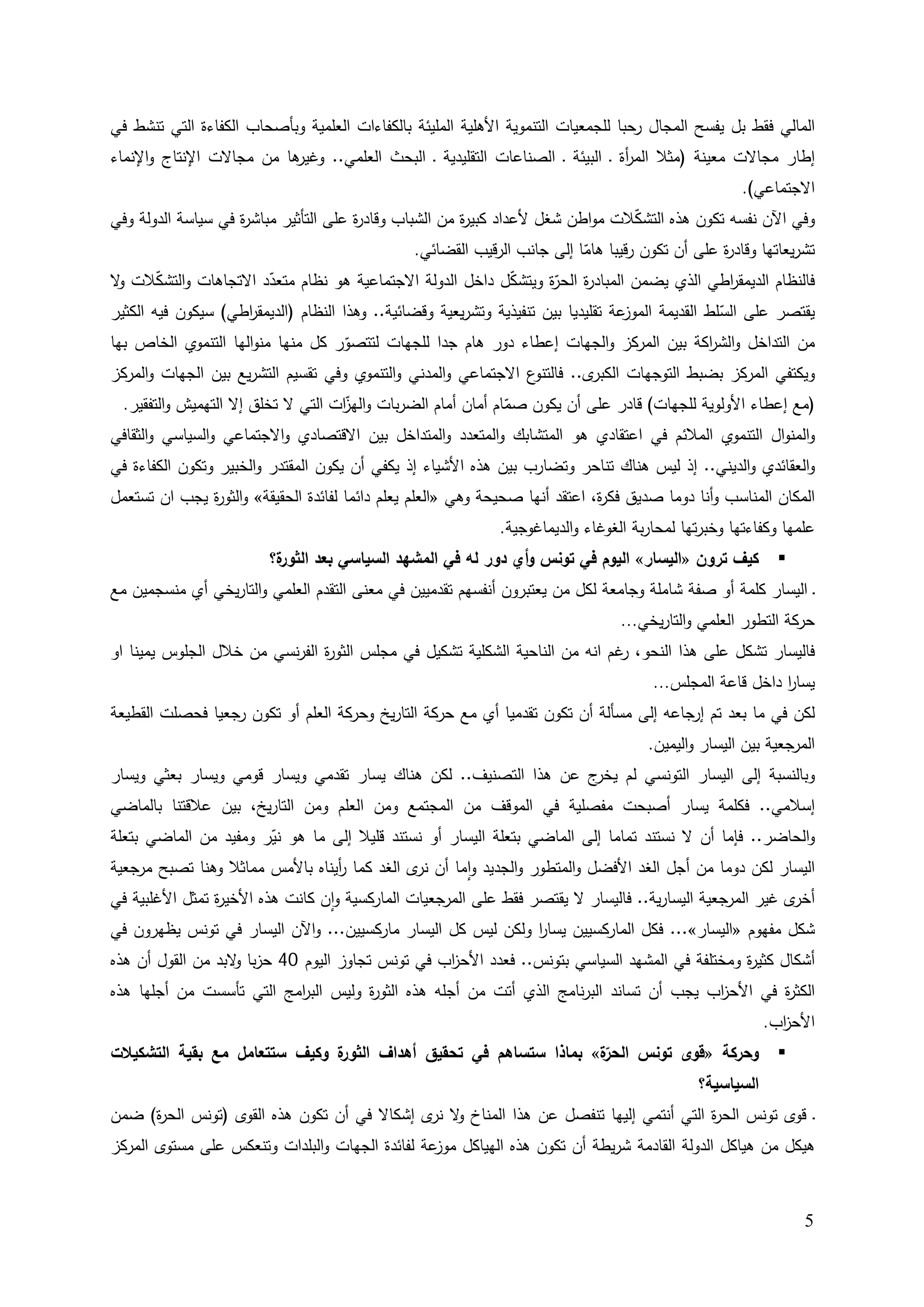 ‫اﻟﻤﺎﻟﻲ ﻓﻘط ﺒﻝ ﻴﻔﺴﺢ اﻟﻤﺠﺎﻝ رﺤﺒﺎ ﻟﻠﺠﻤﻌﻴﺎت اﻟﺘﻨﻤوﻴﺔ اﻷﻫﻠﻴﺔ اﻟﻤﻠﻴﺌﺔ ﺒﺎﻟﻛﻔﺎءات اﻟﻌﻠﻤﻴﺔ وﺒﺄﺼﺤﺎب اﻟﻛﻔﺎءة اﻟﺘﻲ ﺘﻨﺸط ﻓﻲ‬
‫ﻫﺎ ﻤن ﻤﺠﺎﻻت اﻹﻨﺘﺎج واﻹﻨﻤﺎء‬
                         ‫إطﺎر ﻤﺠﺎﻻت ﻤﻌﻴﻨﺔ )ﻤﺜﻼ اﻟﻤ أة ـ اﻟﺒﻴﺌﺔ ـ اﻟﺼﻨﺎﻋﺎت اﻟﺘﻘﻠﻴدﻴﺔ ـ اﻟﺒﺤث اﻟﻌﻠﻤﻲ.. وﻏﻴر‬
                                                                              ‫ر‬
                                                                                                      ‫اﻻﺠﺘﻤﺎﻋﻲ(.‬
‫وﻓﻲ اﻵن ﻨﻔﺴﻪ ﺘﻛون ﻫذﻩ اﻟﺘﺸﻛﻼت ﻤواطن ﺸﻐﻝ ﻷﻋداد ﻛﺒﻴ ة ﻤن اﻟﺸﺒﺎب وﻗﺎد ة ﻋﻠﻰ اﻟﺘﺄﺜﻴر ﻤﺒﺎﺸ ة ﻓﻲ ﺴﻴﺎﺴﺔ اﻟدوﻟﺔ وﻓﻲ‬
                    ‫ر‬                  ‫ر‬                ‫ر‬                       ‫ّ‬
                                                 ‫ﺘﺸرﻴﻌﺎﺘﻬﺎ وﻗﺎد ة ﻋﻠﻰ أن ﺘﻛون رﻗﻴﺒﺎ ﻫﺎﻤﺎ إﻟﻰ ﺠﺎﻨب اﻟرﻗﻴب اﻟﻘﻀﺎﺌﻲ.‬
                                                                            ‫ّ‬                        ‫ر‬
‫ﻓﺎﻟﻨظﺎم اﻟدﻴﻤﻘ اطﻲ اﻟذي ﻴﻀﻤن اﻟﻤﺒﺎد ة ّة وﻴﺘﺸﻛﻝ داﺨﻝ اﻟدوﻟﺔ اﻻﺠﺘﻤﺎﻋﻴﺔ ﻫو ﻨظﺎم ﻤﺘﻌدد اﻻﺘﺠﺎﻫﺎت واﻟﺘﺸﻛﻼت ﻻ‬
 ‫و‬      ‫ّ‬               ‫ّ‬                                       ‫ّ‬     ‫ر اﻟﺤر‬                         ‫ر‬
‫ﻋﺔ ﺘﻘﻠﻴدﻴﺎ ﺒﻴن ﺘﻨﻔﻴذﻴﺔ وﺘﺸرﻴﻌﻴﺔ وﻗﻀﺎﺌﻴﺔ.. وﻫذا اﻟﻨظﺎم )اﻟدﻴﻤﻘ اطﻲ( ﺴﻴﻛون ﻓﻴﻪ اﻟﻛﺜﻴر‬
                    ‫ر‬                                                              ‫ﻴﻘﺘﺼر ﻋﻠﻰ اﻟﺴﻠط اﻟﻘدﻴﻤﺔ اﻟﻤوز‬
                                                                                                   ‫ّ‬
‫ﻤن اﻟﺘداﺨﻝ واﻟﺸ اﻛﺔ ﺒﻴن اﻟﻤرﻛز واﻟﺠﻬﺎت إﻋطﺎء دور ﻫﺎم ﺠدا ﻟﻠﺠﻬﺎت ﻟﺘﺘﺼور ﻛﻝ ﻤﻨﻬﺎ ﻤﻨواﻟﻬﺎ اﻟﺘﻨﻤوي اﻟﺨﺎص ﺒﻬﺎ‬
                                    ‫ّ‬                                                      ‫ر‬
‫ع اﻻﺠﺘﻤﺎﻋﻲ واﻟﻤدﻨﻲ واﻟﺘﻨﻤوي وﻓﻲ ﺘﻘﺴﻴم اﻟﺘﺸرﻴﻊ ﺒﻴن اﻟﺠﻬﺎت واﻟﻤرﻛز‬‫ى.. ﻓﺎﻟﺘﻨو‬‫وﻴﻛﺘﻔﻲ اﻟﻤرﻛز ﺒﻀﺒط اﻟﺘوﺠﻬﺎت اﻟﻛﺒر‬
 ‫)ﻤﻊ إﻋطﺎء اﻷوﻟوﻴﺔ ﻟﻠﺠﻬﺎت( ﻗﺎدر ﻋﻠﻰ أن ﻴﻛون ﺼﻤﺎم أﻤﺎن أﻤﺎم اﻟﻀرﺒﺎت و ّات اﻟﺘﻲ ﻻ ﺘﺨﻠق إﻻ اﻟﺘﻬﻤﻴش واﻟﺘﻔﻘﻴر.‬
                                   ‫اﻟﻬز‬                     ‫ّ‬
‫واﻟﻤﻨواﻝ اﻟﺘﻨﻤوي اﻟﻤﻼﺌم ﻓﻲ اﻋﺘﻘﺎدي ﻫو اﻟﻤﺘﺸﺎﺒك واﻟﻤﺘﻌدد واﻟﻤﺘداﺨﻝ ﺒﻴن اﻻﻗﺘﺼﺎدي واﻻﺠﺘﻤﺎﻋﻲ واﻟﺴﻴﺎﺴﻲ واﻟﺜﻘﺎﻓﻲ‬
‫واﻟﻌﻘﺎﺌدي واﻟدﻴﻨﻲ.. إذ ﻟﻴس ﻫﻨﺎك ﺘﻨﺎﺤر وﺘﻀﺎرب ﺒﻴن ﻫذﻩ اﻷﺸﻴﺎء إذ ﻴﻛﻔﻲ أن ﻴﻛون اﻟﻤﻘﺘدر واﻟﺨﺒﻴر وﺘﻛون اﻟﻛﻔﺎءة ﻓﻲ‬
‫اﻟﻤﻛﺎن اﻟﻤﻨﺎﺴب وأﻨﺎ دوﻤﺎ ﺼدﻴق ﻓﻛ ة، اﻋﺘﻘد أﻨﻬﺎ ﺼﺤﻴﺤﺔ وﻫﻲ »اﻟﻌﻠم ﻴﻌﻠم داﺌﻤﺎ ﻟﻔﺎﺌدة اﻟﺤﻘﻴﻘﺔ« واﻟﺜو ة ﻴﺠب ان ﺘﺴﺘﻌﻤﻝ‬
              ‫ر‬                                                               ‫ر‬
                                                              ‫ﻋﻠﻤﻬﺎ وﻛﻔﺎءﺘﻬﺎ وﺨﺒرﺘﻬﺎ ﻟﻤﺤﺎرﺒﺔ اﻟﻐوﻏﺎء واﻟدﻴﻤﺎﻏوﺠﻴﺔ.‬
                         ‫ة؟‬
                          ‫ﻛﻴف ﺘرون »اﻟﻴﺴﺎر« اﻟﻴوم ﻓﻲ ﺘوﻨس وأي دور ﻟﻪ ﻓﻲ اﻟﻤﺸﻬد اﻟﺴﻴﺎﺴﻲ ﺒﻌد اﻟﺜور‬           ‫‪‬‬
‫ـ اﻟﻴﺴﺎر ﻛﻠﻤﺔ أو ﺼﻔﺔ ﺸﺎﻤﻠﺔ وﺠﺎﻤﻌﺔ ﻟﻛﻝ ﻤن ﻴﻌﺘﺒرون أﻨﻔﺴﻬم ﺘﻘدﻤﻴﻴن ﻓﻲ ﻤﻌﻨﻰ اﻟﺘﻘدم اﻟﻌﻠﻤﻲ واﻟﺘﺎرﻴﺨﻲ أي ﻤﻨﺴﺠﻤﻴن ﻤﻊ‬
                                                                                 ‫ﺤرﻛﺔ اﻟﺘطور اﻟﻌﻠﻤﻲ واﻟﺘﺎرﻴﺨﻲ...‬
‫ﻓﺎﻟﻴﺴﺎر ﺘﺸﻛﻝ ﻋﻠﻰ ﻫذا اﻟﻨﺤو، ﻏم اﻨﻪ ﻤن اﻟﻨﺎﺤﻴﺔ اﻟﺸﻛﻠﻴﺔ ﺘﺸﻛﻴﻝ ﻓﻲ ﻤﺠﻠس اﻟﺜو ة اﻟﻔرﻨﺴﻲ ﻤن ﺨﻼﻝ اﻟﺠﻠوس ﻴﻤﻴﻨﺎ او‬
                               ‫ر‬                                             ‫ر‬
                                                                                       ‫ﻴﺴﺎر داﺨﻝ ﻗﺎﻋﺔ اﻟﻤﺠﻠس...‬
                                                                                                           ‫ا‬
‫ﻟﻛن ﻓﻲ ﻤﺎ ﺒﻌد ﺘم إرﺠﺎﻋﻪ إﻟﻰ ﻤﺴﺄﻟﺔ أن ﺘﻛون ﺘﻘدﻤﻴﺎ أي ﻤﻊ ﺤرﻛﺔ اﻟﺘﺎرﻴﺦ وﺤرﻛﺔ اﻟﻌﻠم أو ﺘﻛون رﺠﻌﻴﺎ ﻓﺤﺼﻠت اﻟﻘطﻴﻌﺔ‬
                                                                                      ‫اﻟﻤرﺠﻌﻴﺔ ﺒﻴن اﻟﻴﺴﺎر واﻟﻴﻤﻴن.‬
‫وﺒﺎﻟﻨﺴﺒﺔ إﻟﻰ اﻟﻴﺴﺎر اﻟﺘوﻨﺴﻲ ﻟم ج ﻋن ﻫذا اﻟﺘﺼﻨﻴف.. ﻟﻛن ﻫﻨﺎك ﻴﺴﺎر ﺘﻘدﻤﻲ وﻴﺴﺎر ﻗوﻤﻲ وﻴﺴﺎر ﺒﻌﺜﻲ وﻴﺴﺎر‬
                                                                  ‫ﻴﺨر‬
‫إﺴﻼﻤﻲ.. ﻓﻛﻠﻤﺔ ﻴﺴﺎر أﺼﺒﺤت ﻤﻔﺼﻠﻴﺔ ﻓﻲ اﻟﻤوﻗف ﻤن اﻟﻤﺠﺘﻤﻊ وﻤن اﻟﻌﻠم وﻤن اﻟﺘﺎرﻴﺦ، ﺒﻴن ﻋﻼﻗﺘﻨﺎ ﺒﺎﻟﻤﺎﻀﻲ‬
‫واﻟﺤﺎﻀر.. ﻓﺈﻤﺎ أن ﻻ ﻨﺴﺘﻨد ﺘﻤﺎﻤﺎ إﻟﻰ اﻟﻤﺎﻀﻲ ﺒﺘﻌﻠﺔ اﻟﻴﺴﺎر أو ﻨﺴﺘﻨد ﻗﻠﻴﻼ إﻟﻰ ﻤﺎ ﻫو ﻨﻴر وﻤﻔﻴد ﻤن اﻟﻤﺎﻀﻲ ﺒﺘﻌﻠﺔ‬
                       ‫ّ‬
‫اﻟﻴﺴﺎر ﻟﻛن دوﻤﺎ ﻤن أﺠﻝ اﻟﻐد اﻷﻓﻀﻝ واﻟﻤﺘطور واﻟﺠدﻴد واﻤﺎ أن ى اﻟﻐد ﻛﻤﺎ أﻴﻨﺎﻩ ﺒﺎﻷﻤس ﻤﻤﺎﺜﻼ وﻫﻨﺎ ﺘﺼﺒﺢ ﻤرﺠﻌﻴﺔ‬
                                 ‫ر‬           ‫ﻨر‬      ‫ٕ‬
‫ى ﻏﻴر اﻟﻤرﺠﻌﻴﺔ اﻟﻴﺴﺎرﻴﺔ.. ﻓﺎﻟﻴﺴﺎر ﻻ ﻴﻘﺘﺼر ﻓﻘط ﻋﻠﻰ اﻟﻤرﺠﻌﻴﺎت اﻟﻤﺎرﻛﺴﻴﺔ وان ﻛﺎﻨت ﻫذﻩ اﻷﺨﻴ ة ﺘﻤﺜﻝ اﻷﻏﻠﺒﻴﺔ ﻓﻲ‬
                ‫ر‬                 ‫ٕ‬                                                                      ‫أﺨر‬
‫ﺸﻛﻝ ﻤﻔﻬوم »اﻟﻴﺴﺎر«... ﻓﻛﻝ اﻟﻤﺎرﻛﺴﻴﻴن ﻴﺴﺎر وﻟﻛن ﻟﻴس ﻛﻝ اﻟﻴﺴﺎر ﻤﺎرﻛﺴﻴﻴن... واﻵن اﻟﻴﺴﺎر ﻓﻲ ﺘوﻨس ﻴظﻬرون ﻓﻲ‬
                                                                 ‫ا‬
‫أﺸﻛﺎﻝ ﻛﺜﻴ ة وﻤﺨﺘﻠﻔﺔ ﻓﻲ اﻟﻤﺸﻬد اﻟﺴﻴﺎﺴﻲ ﺒﺘوﻨس.. ﻓﻌدد اﻷﺤ اب ﻓﻲ ﺘوﻨس ﺘﺠﺎوز اﻟﻴوم 04 ﺤزﺒﺎ ﻻﺒد ﻤن اﻟﻘوﻝ أن ﻫذﻩ‬
                   ‫و‬                             ‫ز‬                                            ‫ر‬
‫اﻟﻛﺜ ة ﻓﻲ اﻷﺤ اب ﻴﺠب أن ﺘﺴﺎﻨد اﻟﺒرﻨﺎﻤﺞ اﻟذي أﺘت ﻤن أﺠﻠﻪ ﻫذﻩ اﻟﺜو ة وﻟﻴس اﻟﺒ اﻤﺞ اﻟﺘﻲ ﺘﺄﺴﺴت ﻤن أﺠﻠﻬﺎ ﻫذﻩ‬
                          ‫ر‬          ‫ر‬                                                  ‫ز‬        ‫ر‬
                                                                                                         ‫اﻷﺤ اب.‬
                                                                                                           ‫ز‬
‫ة وﻛﻴف ﺴﺘﺘﻌﺎﻤﻝ ﻤﻊ ﺒﻘﻴﺔ اﻟﺘﺸﻛﻴﻼت‬
                              ‫ّة« ﺒﻤﺎذا ﺴﺘﺴﺎﻫم ﻓﻲ ﺘﺤﻘﻴق أﻫداف اﻟﺜور‬
                                                                 ‫وﺤرﻛﺔ »ﻗوى ﺘوﻨس اﻟﺤر‬                      ‫‪‬‬
                                                                             ‫اﻟﺴﻴﺎﺴﻴﺔ؟‬
‫ـ ﻗوى ﺘوﻨس اﻟﺤ ة اﻟﺘﻲ أﻨﺘﻤﻲ إﻟﻴﻬﺎ ﺘﻨﻔﺼﻝ ﻋن ﻫذا اﻟﻤﻨﺎخ ﻻ ى إﺸﻛﺎﻻ ﻓﻲ أن ﺘﻛون ﻫذﻩ اﻟﻘوى )ﺘوﻨس اﻟﺤ ة( ﻀﻤن‬
     ‫ر‬                                       ‫و ﻨر‬                                    ‫ر‬
‫ﻫﻴﻛﻝ ﻤن ﻫﻴﺎﻛﻝ اﻟدوﻟﺔ اﻟﻘﺎدﻤﺔ ﺸرﻴطﺔ أن ﺘﻛون ﻫذﻩ اﻟﻬﻴﺎﻛﻝ ﻋﺔ ﻟﻔﺎﺌدة اﻟﺠﻬﺎت واﻟﺒﻠدات وﺘﻨﻌﻛس ﻋﻠﻰ ﻤﺴﺘوى اﻟﻤرﻛز‬
                                                 ‫ﻤوز‬



                                                                                                                ‫5‬
 