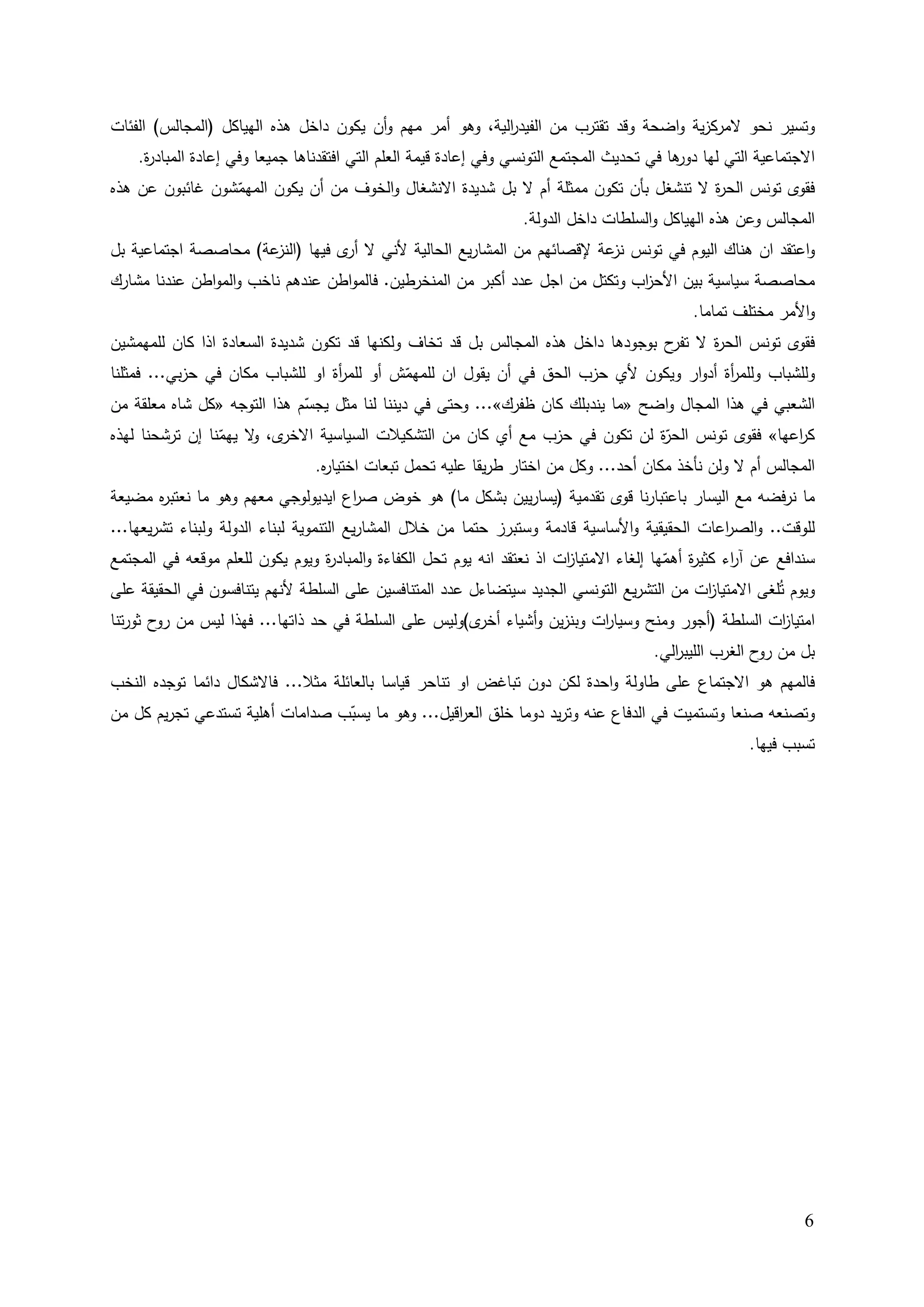 ‫وﺘﺴﻴر ﻨﺤو ﻻﻤرﻛزﻴﺔ واﻀﺤﺔ وﻗد ﺘﻘﺘرب ﻤن اﻟﻔﻴد اﻟﻴﺔ، وﻫو أﻤر ﻤﻬم وأن ﻴﻛون داﺨﻝ ﻫذﻩ اﻟﻬﻴﺎﻛﻝ )اﻟﻤﺠﺎﻟس( اﻟﻔﺌﺎت‬
                                                           ‫ر‬
    ‫اﻻﺠﺘﻤﺎﻋﻴﺔ اﻟﺘﻲ ﻟﻬﺎ ﻫﺎ ﻓﻲ ﺘﺤدﻴث اﻟﻤﺠﺘﻤﻊ اﻟﺘوﻨﺴﻲ وﻓﻲ إﻋﺎدة ﻗﻴﻤﺔ اﻟﻌﻠم اﻟﺘﻲ اﻓﺘﻘدﻨﺎﻫﺎ ﺠﻤﻴﻌﺎ وﻓﻲ إﻋﺎدة اﻟﻤﺒﺎد ة.‬
     ‫ر‬                                                                                      ‫دور‬
‫ﻓﻘوى ﺘوﻨس اﻟﺤ ة ﻻ ﺘﻨﺸﻐﻝ ﺒﺄن ﺘﻛون ﻤﻤﺜﻠﺔ أم ﻻ ﺒﻝ ﺸدﻴدة اﻻﻨﺸﻐﺎﻝ واﻟﺨوف ﻤن أن ﻴﻛون اﻟﻤﻬﻤﺸون ﻏﺎﺌﺒون ﻋن ﻫذﻩ‬
                 ‫ّ‬                                                                       ‫ر‬
                                                          ‫اﻟﻤﺠﺎﻟس وﻋن ﻫذﻩ اﻟﻬﻴﺎﻛﻝ واﻟﺴﻠطﺎت داﺨﻝ اﻟدوﻟﺔ.‬
‫ﻋﺔ( ﻤﺤﺎﺼﺼﺔ اﺠﺘﻤﺎﻋﻴﺔ ﺒﻝ‬‫واﻋﺘﻘد ان ﻫﻨﺎك اﻟﻴوم ﻓﻲ ﺘوﻨس ﻋﺔ ﻹﻗﺼﺎﺌﻬم ﻤن اﻟﻤﺸﺎرﻴﻊ اﻟﺤﺎﻟﻴﺔ ﻷﻨﻲ ﻻ ى ﻓﻴﻬﺎ )اﻟﻨز‬
                                  ‫أر‬                                   ‫ﻨز‬
‫ﻤﺤﺎﺼﺼﺔ ﺴﻴﺎﺴﻴﺔ ﺒﻴن اﻷﺤ اب وﺘﻛﺘﻝ ﻤن اﺠﻝ ﻋدد أﻛﺒر ﻤن اﻟﻤﻨﺨرطﻴن. ﻓﺎﻟﻤواطن ﻋﻨدﻫم ﻨﺎﺨب واﻟﻤواطن ﻋﻨدﻨﺎ ﻤﺸﺎرك‬
                                                                              ‫ز‬
                                                                                              ‫واﻷﻤر ﻤﺨﺘﻠف ﺘﻤﺎﻤﺎ.‬
‫ﻓﻘوى ﺘوﻨس اﻟﺤ ة ﻻ ح ﺒوﺠودﻫﺎ داﺨﻝ ﻫذﻩ اﻟﻤﺠﺎﻟس ﺒﻝ ﻗد ﺘﺨﺎف وﻟﻛﻨﻬﺎ ﻗد ﺘﻛون ﺸدﻴدة اﻟﺴﻌﺎدة اذا ﻛﺎن ﻟﻠﻤﻬﻤﺸﻴن‬
                                                                                   ‫ر ﺘﻔر‬
‫وﻟﻠﺸﺒﺎب وﻟﻠﻤ أة أدوار وﻴﻛون ﻷي ﺤزب اﻟﺤق ﻓﻲ أن ﻴﻘوﻝ ان ﻟﻠﻤﻬﻤش أو ﻟﻠﻤ أة او ﻟﻠﺸﺒﺎب ﻤﻛﺎن ﻓﻲ ﺤزﺒﻲ... ﻓﻤﺜﻠﻨﺎ‬
                                  ‫ر‬           ‫ّ‬                                             ‫ر‬
‫اﻟﺸﻌﺒﻲ ﻓﻲ ﻫذا اﻟﻤﺠﺎﻝ واﻀﺢ »ﻤﺎ ﻴﻨدﺒﻠك ﻛﺎن ظﻔرك«... وﺤﺘﻰ ﻓﻲ دﻴﻨﻨﺎ ﻟﻨﺎ ﻤﺜﻝ ﻴﺠﺴم ﻫذا اﻟﺘوﺠﻪ »ﻛﻝ ﺸﺎﻩ ﻤﻌﻠﻘﺔ ﻤن‬
                             ‫ّ‬
‫ى، ﻻ ﻴﻬﻤﻨﺎ إن ﺘرﺸﺤﻨﺎ ﻟﻬذﻩ‬
                 ‫ﻛ اﻋﻬﺎ« ﻓﻘوى ﺘوﻨس ّة ﻟن ﺘﻛون ﻓﻲ ﺤزب ﻤﻊ أي ﻛﺎن ﻤن اﻟﺘﺸﻛﻴﻼت اﻟﺴﻴﺎﺴﻴﺔ اﻻﺨر و ّ‬
                                                                                ‫اﻟﺤر‬                ‫ر‬
                          ‫اﻟﻤﺠﺎﻟس أم ﻻ وﻟن ﻨﺄﺨذ ﻤﻛﺎن أﺤد... وﻛﻝ ﻤن اﺨﺘﺎر طرﻴﻘﺎ ﻋﻠﻴﻪ ﺘﺤﻤﻝ ﺘﺒﻌﺎت اﺨﺘﻴﺎ ﻩ.‬
                           ‫ر‬
‫ﻤﺎ ﻨرﻓﻀﻪ ﻤﻊ اﻟﻴﺴﺎر ﺒﺎﻋﺘﺒﺎرﻨﺎ ﻗوى ﺘﻘدﻤﻴﺔ )ﻴﺴﺎرﻴﻴن ﺒﺸﻛﻝ ﻤﺎ( ﻫو ﺨوض ﺼ اع اﻴدﻴوﻟوﺠﻲ ﻤﻌﻬم وﻫو ﻤﺎ ﻨﻌﺘﺒ ﻩ ﻤﻀﻴﻌﺔ‬
      ‫ر‬                             ‫ر‬
‫ﻟﻠوﻗت.. واﻟﺼ اﻋﺎت اﻟﺤﻘﻴﻘﻴﺔ واﻷﺴﺎﺴﻴﺔ ﻗﺎدﻤﺔ وﺴﺘﺒرز ﺤﺘﻤﺎ ﻤن ﺨﻼﻝ اﻟﻤﺸﺎرﻴﻊ اﻟﺘﻨﻤوﻴﺔ ﻟﺒﻨﺎء اﻟدوﻟﺔ وﻟﺒﻨﺎء ﺘﺸرﻴﻌﻬﺎ...‬
                                                                                               ‫ر‬
‫ﺴﻨداﻓﻊ ﻋن آ اء ﻛﺜﻴ ة أﻫﻤﻬﺎ إﻟﻐﺎء اﻻﻤﺘﻴﺎ ات اذ ﻨﻌﺘﻘد اﻨﻪ ﻴوم ﺘﺤﻝ اﻟﻛﻔﺎءة واﻟﻤﺒﺎد ة وﻴوم ﻴﻛون ﻟﻠﻌﻠم ﻤوﻗﻌﻪ ﻓﻲ اﻟﻤﺠﺘﻤﻊ‬
                                 ‫ر‬                                       ‫ز‬                ‫ر ّ‬        ‫ر‬
‫وﻴوم ﺘُﻠﻐﻰ اﻻﻤﺘﻴﺎ ات ﻤن اﻟﺘﺸرﻴﻊ اﻟﺘوﻨﺴﻲ اﻟﺠدﻴد ﺴﻴﺘﻀﺎءﻝ ﻋدد اﻟﻤﺘﻨﺎﻓﺴﻴن ﻋﻠﻰ اﻟﺴﻠطﺔ ﻷﻨﻬم ﻴﺘﻨﺎﻓﺴون ﻓﻲ اﻟﺤﻘﻴﻘﺔ ﻋﻠﻰ‬
                                                                                                  ‫ز‬
‫اﻤﺘﻴﺎ ات اﻟﺴﻠطﺔ )أﺠور وﻤﻨﺢ وﺴﻴﺎ ات وﺒﻨزﻴن وأﺸﻴﺎء ى(وﻟﻴس ﻋﻠﻰ اﻟﺴﻠطﺔ ﻓﻲ ﺤد ذاﺘﻬﺎ... ﻓﻬذا ﻟﻴس ﻤن ح ﺜورﺘﻨﺎ‬
        ‫رو‬                                           ‫أﺨر‬             ‫ر‬                         ‫ز‬
                                                                                       ‫ﺒﻝ ﻤن ح اﻟﻐرب اﻟﻠﻴﺒ اﻟﻲ.‬
                                                                                          ‫ر‬              ‫رو‬
‫ﻓﺎﻟﻤﻬم ﻫو اﻻﺠﺘﻤﺎع ﻋﻠﻰ طﺎوﻟﺔ واﺤدة ﻟﻛن دون ﺘﺒﺎﻏض او ﺘﻨﺎﺤر ﻗﻴﺎﺴﺎ ﺒﺎﻟﻌﺎﺌﻠﺔ ﻤﺜﻼ... ﻓﺎﻻﺸﻛﺎﻝ داﺌﻤﺎ ﺘوﺠدﻩ اﻟﻨﺨب‬
‫وﺘﺼﻨﻌﻪ ﺼﻨﻌﺎ وﺘﺴﺘﻤﻴت ﻓﻲ اﻟدﻓﺎع ﻋﻨﻪ وﺘرﻴد دوﻤﺎ ﺨﻠق اﻟﻌ اﻗﻴﻝ... وﻫو ﻤﺎ ﻴﺴﺒب ﺼداﻤﺎت أﻫﻠﻴﺔ ﺘﺴﺘدﻋﻲ ﺘﺠرﻴم ﻛﻝ ﻤن‬
                                 ‫ّ‬                ‫ر‬
                                                                                                ‫ﺘﺴﺒب ﻓﻴﻬﺎ.‬




                                                                                                                ‫6‬
 