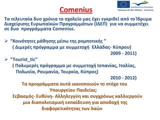 Comenius Τα τελευταία δυο χρόνια το σχολείο μας έχει εγκριθεί από το Ίδρυμα Διαχείρισης Ευρωπαϊκών Προγραμμάτων (ΙΔΕΠ)  για να συμμετέχει σε δυο  προγράμματα Comenius.  ,[object Object], ( Διμερές πρόγραμμα με συμμετοχή  Ελλάδας- Κύπρου)        2009 - 2011) ,[object Object],( Πολυμερές πρόγραμμα με συμμετοχή Ισπανίας, Ιταλίας,             Πολωνία, Ρουμανία, Τουρκία, Κύπρος)   2010 - 2012) Τα προγράμματα αυτά ικανοποιούν το στόχο του  Υπουργείου Παιδείας:       Σεβασμός- Ευθύνη- Αλληλεγγύη και συγχρόνως καλλιεργούν  μια διαπολιτισμική εκπαίδευση για αποδοχή της  διαφορετικότητας των λαών 